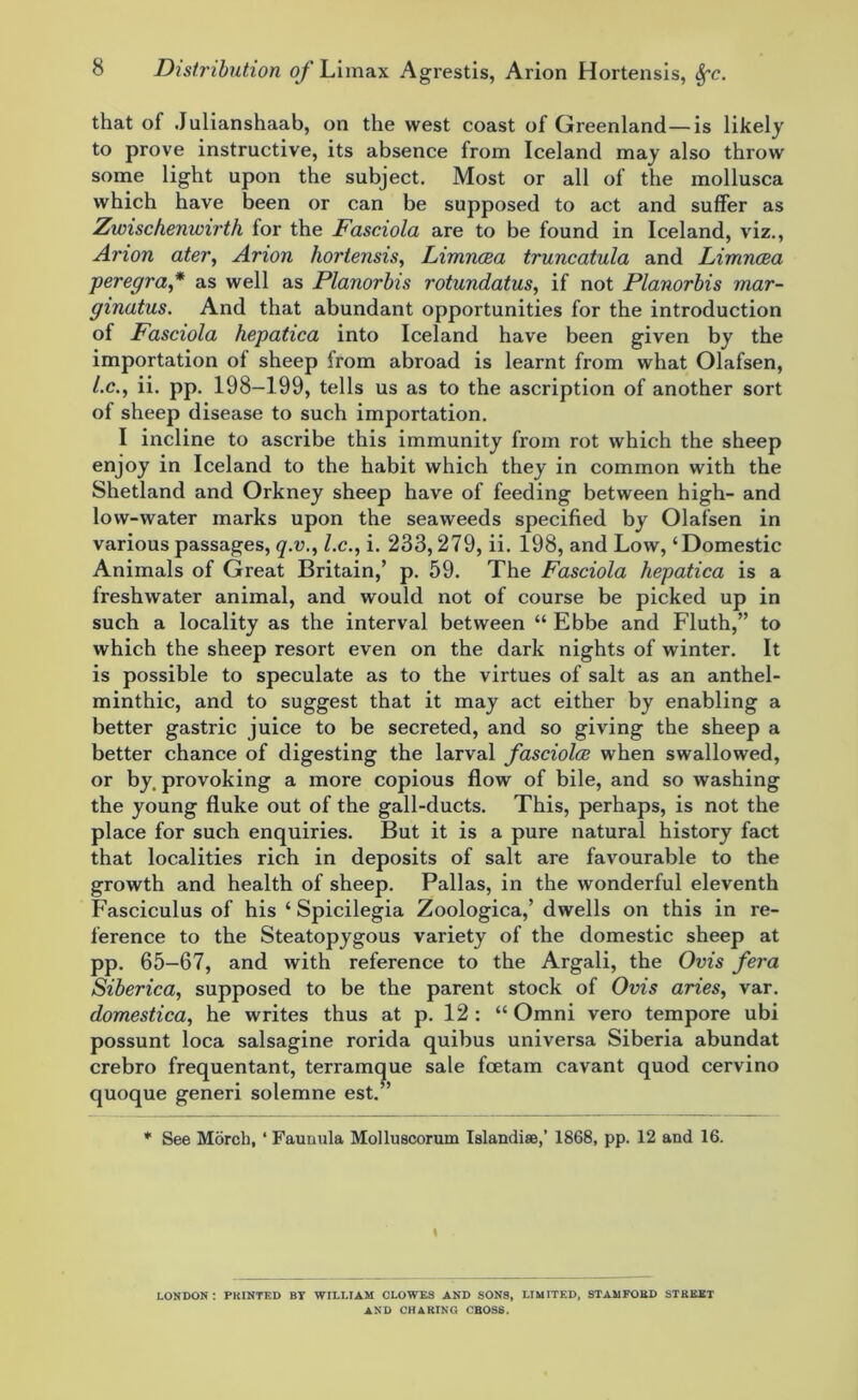 that of Julianshaab, on the west coast of Greenland — is likely to prove instructive, its absence from Iceland may also throw some light upon the subject. Most or all of the mollusca which have been or can be supposed to act and suffer as Zwischenwirth for the Fasciola are to be found in Iceland, viz., Arion ater, Arion hortensis, Limncea truncatula and Limncea peregra,* as well as Planorbis rotundatus, if not Planorbis mar- ginatus. And that abundant opportunities for the introduction of Fasciola hepatica into Iceland have been given by the importation of sheep from abroad is learnt from what Olafsen, /.c., ii. pp. 198-199, tells us as to the ascription of another sort of sheep disease to such importation. I incline to ascribe this immunity from rot which the sheep enjoy in Iceland to the habit which they in common with the Shetland and Orkney sheep have of feeding between high- and low-water marks upon the seaweeds specified by Olafsen in various passages, q.v., l.c., i. 233,279, ii. 198, and Low,‘Domestic Animals of Great Britain,’ p. 59. The Fasciola hepatica is a freshwater animal, and would not of course be picked up in such a locality as the interval between “ Ebbe and Fluth,” to which the sheep resort even on the dark nights of winter. It is possible to speculate as to the virtues of salt as an anthel- minthic, and to suggest that it may act either by enabling a better gastric juice to be secreted, and so giving the sheep a better chance of digesting the larval fasciola when swallowed, or by. provoking a more copious flow of bile, and so washing the young fluke out of the gall-ducts. This, perhaps, is not the place for such enquiries. But it is a pure natural history fact that localities rich in deposits of salt are favourable to the growth and health of sheep. Pallas, in the wonderful eleventh Fasciculus of his ‘ Spicilegia Zoologica,’ dwells on this in re- ference to the Steatopygous variety of the domestic sheep at pp. 65—67, and with reference to the Argali, the Ovis fera Siberica, supposed to be the parent stock of Ovis aries, var. domestica, he writes thus at p. 12 : “ Omni vero tempore ubi possunt loca salsagine rorida quibus universa Siberia abundat crebro frequentant, terramque sale fcetam cavant quod cervino quoque generi solemne est.” * See Morcb, ‘ Faunula Molluscorum Islandise,’ 1868, pp. 12 and 16. I LONDON : PKINTED BY WILLIAM CLOWES AND SONS, LIMITED, STAMFORD STREET AND CHARING CROSS.