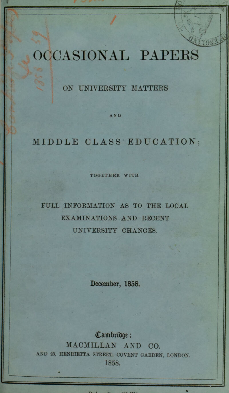 OCCASIONAL PAPERS ON UNIVERSITY MATTERS AND MIDDLE CLASS EDUCATION TOGETHER WITH FULL INFORMATION AS TO THE LOCAL EXAMINATIONS AND RECENT UNIVERSITY CHANGES. December, 1858. Cambrige: MACMILLAN AND CO. AND 23, HENRIETTA STREET, COVENT GARDEN, LONDON. 1858.