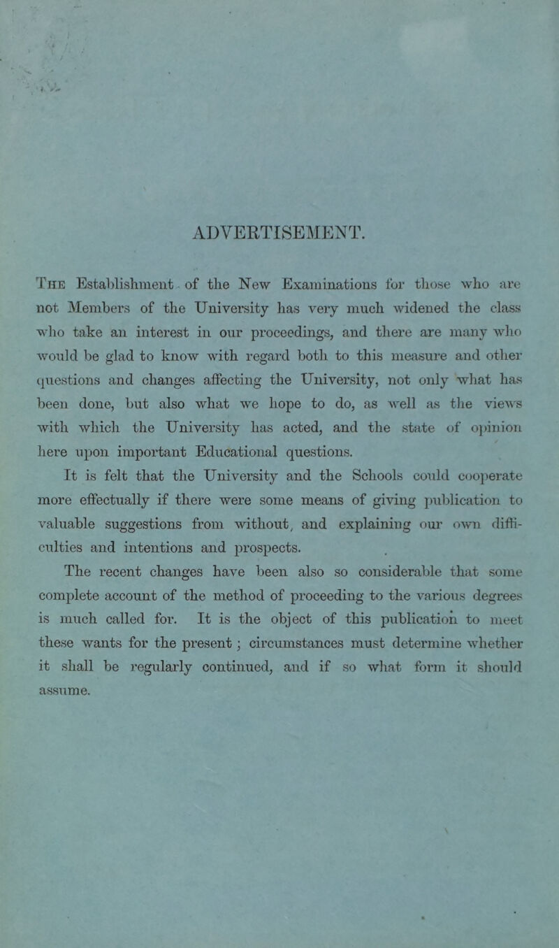 ADVERTISEMENT. The Establishment of the New Examinations for those who are not Members of the University has very much widened the class who take an interest in our proceedings, and there are many who would be glad to know with regard both to this measure and other questions and changes affecting the University, not only what has been done, but also what we hope to do, as well as the views with which the University has acted, and the state of opinion here upon important Educational questions. It is felt that the University and the Schools could cooperate more effectually if there were some means of giving publication to valuable suggestions from without, and explaining our own diffi- culties and intentions and prospects. The recent changes have been also so considerable that some complete account of the method of proceeding to the various degrees is much called for. It is the object of this publication to meet these wants for the present; circumstances must determine whether it shall be regularly continued, and if so what form it should assume.