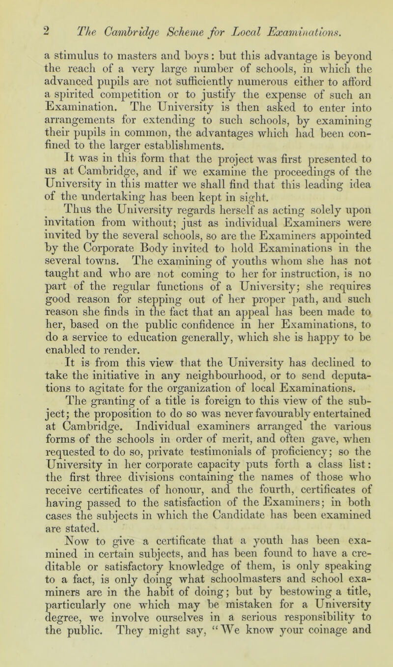 a stimulus to masters aud boys: but this advantage is beyond the reach of a very large number of schools, in which the advanced pupils are not sufficiently numerous either to afford a spirited competition or to justify the expense of such an Examination. The University is then asked to enter into arrangements for extending to such schools, by examining their pupils in common, the advantages which had been con- fined to the larger establishments. It was in this form that the project was first presented to us at Cambridge, and if we examine the proceedings of the University in this matter we shall find that this leading idea of the undertaking has been kept in sight. Thus the University regards herself as acting solely upon invitation from without; just as individual Examiners were invited by the several schools, so are the Examiners appointed by the Corporate Body invited to hold Examinations in the several towns. The examining of youths whom she has not taught and who are not coming to her for instruction, is no part of the regular functions of a University; she requires good reason for stepping out of her proper path, and such reason she finds in the fact that an appeal lias been made to her, based on the public confidence in her Examinations, to do a service to education generally, which she is happy to be enabled to render. It is from this view that the University has declined to take the initiative in any neighbourhood, or to send deputa- tions to agitate for the organization of local Examinations. The granting of a title is foreign to this view of the sub- ject; the proposition to do so was never favourably entertained at Cambridge. Individual examiners arranged the various forms of the schools in order of merit, and often gave, when requested to do so, private testimonials of proficiency; so the University in her corporate capacity puts forth a class list: the first three divisions containing the names of those who receive certificates of honour, and the fourth, certificates of having passed to the satisfaction of the Examiners; in both cases the subjects in which the Candidate has been examined are stated. Now to give a certificate that a youth has been exa- mined in certain subjects, and has been found to have a cre- ditable or satisfactory knowledge of them, is only speaking to a fact, is only doing what schoolmasters and school exa- miners are in the habit of doing; but by bestowing a title, particularly one which may be mistaken for a University degree, we involve ourselves in a serious responsibility to the public. They might say, “We know your coinage and