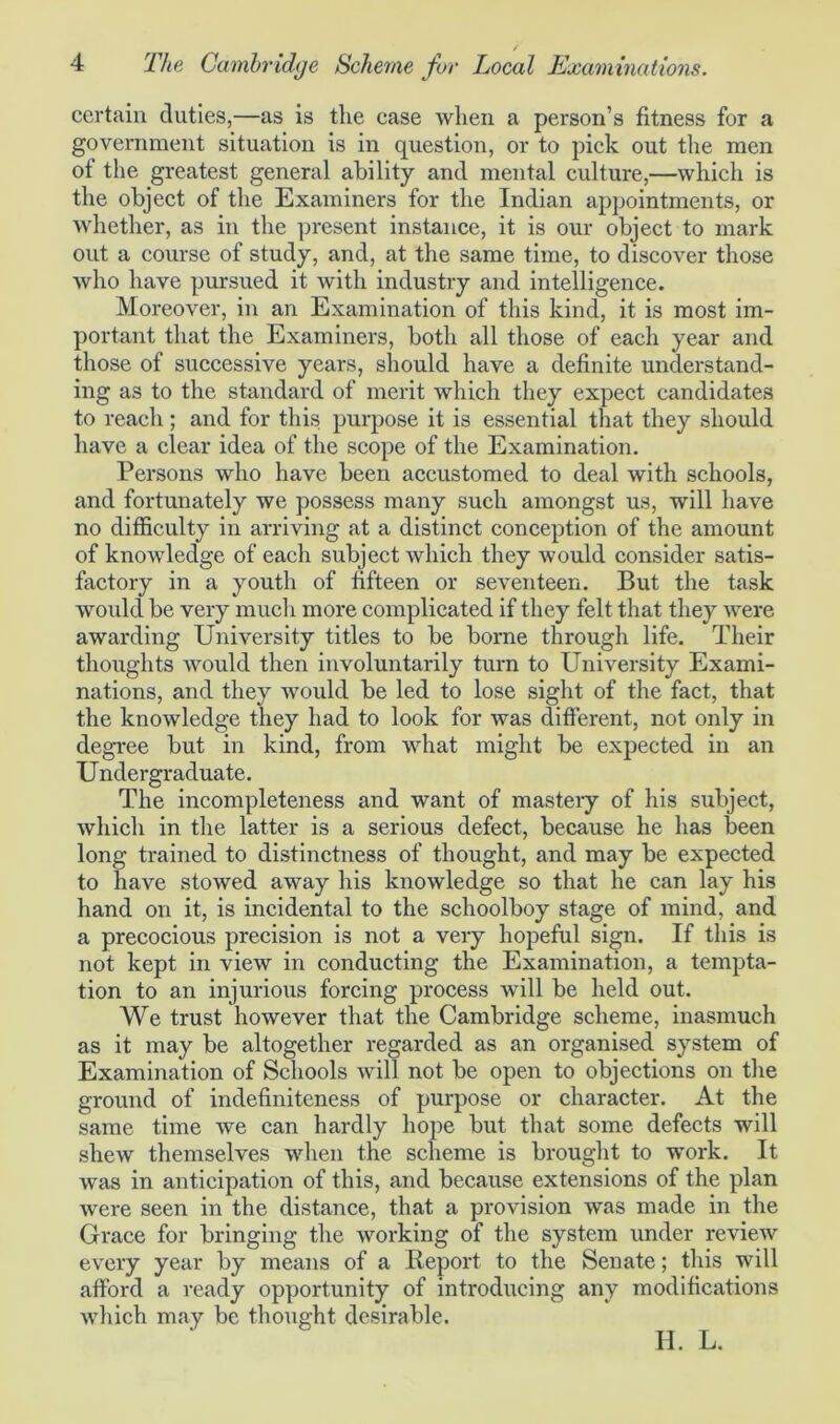 certain duties,—as is the case when a person’s fitness for a government situation is in question, or to pick out the men ot the greatest general ability and mental culture,—which is the object of the Examiners for the Indian appointments, or whether, as in the present instance, it is our object to mark out a course of study, and, at the same time, to discover those who have pursued it with industry and intelligence. Moreover, in an Examination of this kind, it is most im- portant that the Examiners, both all those of each year and those of successive years, should have a definite understand- ing as to the standard of merit which they expect candidates to reach ; and for this purpose it is essential that they should have a clear idea of the scope of the Examination. Persons who have been accustomed to deal with schools, and fortunately we possess many such amongst us, will have no difficulty in arriving at a distinct conception of the amount of knowledge of each subject which they would consider satis- factory in a youth of fifteen or seventeen. But the task would be very much more complicated if they felt that they were awarding University titles to be borne through life. Their thoughts would then involuntarily turn to University Exami- nations, and they would be led to lose sight of the fact, that the knowledge they had to look for was different, not only in degree but in kind, from what might be expected in an Undergraduate. The incompleteness and want of mastery of his subject, which in the latter is a serious defect, because he has been long trained to distinctness of thought, and may be expected to have stowed away his knowledge so that he can lay his hand on it, is incidental to the schoolboy stage of mind, and a precocious precision is not a very hopeful sign. If this is not kept in view in conducting the Examination, a tempta- tion to an injurious forcing process will be held out. We trust however that the Cambridge scheme, inasmuch as it may be altogether regarded as an organised system of Examination of Schools will not be open to objections on the ground of indefiniteness of purpose or character. At the same time we can hardly hope but that some defects will shew themselves when the scheme is brought to work. It was in anticipation of this, and because extensions of the plan were seen in the distance, that a provision was made in the Grace for bringing the working of the system under review every year by means of a Report to the Senate; this will afford a ready opportunity of introducing any modifications which may be thought desirable. H. L.