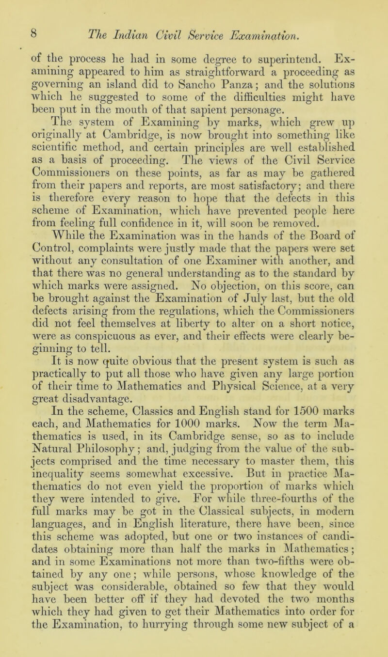 of the process he had in some degree to superintend. Ex- amining appeared to him as straightforward a proceeding as governing an island did to Sancho Panza; and the solutions which he suggested to some of the difficulties might have been put in the mouth of that sapient personage. The system of Examining by marks, which grew up originally at Cambridge, is now brought into something like scientific method, and certain principles are well established as a basis of proceeding. The views of the Civil Service Commissioners on these points, as far as may be gathered from their papers and reports, are most satisfactory; and there is therefore every reason to hope that the defects in this scheme of Examination, which have prevented people here from feeling full confidence in it, will soon be removed. While the Examination was in the hands of the Board of Control, complaints were justly made that the papers were set without any consultation of one Examiner with another, and that there was no general understanding as to the standard by which marks were assigned. No objection, on this score, can be brought against the Examination of July last, but the old defects arising from the regulations, which the Commissioners did not feel themselves at liberty to alter on a short notice, were as conspicuous as ever, and their effects were clearly be- ginning to tell. It is now quite obvious that the present system is such as practically to put all those who have given any large portion of their time to Mathematics and Physical Science, at a very great disadvantage. In the scheme, Classics and English stand for 1500 marks each, and Mathematics for 1000 marks. Now the term Ma- thematics is used, in its Cambridge sense, so as to include Natural Philosophy; and, judging from the value of the sub- jects comprised and the time necessary to master them, this inequality seems somewhat excessive. But in practice Ma- thematics do not even yield the proportion of marks which they were intended to give. For while three-fourths of the full marks may be got in the Classical subjects, in modern languages, and in English literature, there have been, since this scheme was adopted, but one or two instances of candi- dates obtaining more than half the marks in Mathematics; and in some Examinations not more than two-fifths were ob- tained by any one; while persons, whose knowledge of the subject was considerable, obtained so few that they would have been better off if they had devoted the two months which they had given to get their Mathematics into order for the Examination, to hurrying through some new subject of a