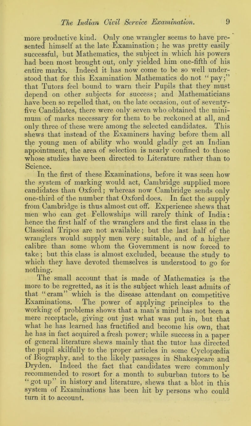 more productive kind. Only one wrangler seems to have pre- sented himself at the late Examination; he was pretty easily successful, hut Mathematics, the subject in which his powers had been most brought out, only yielded him one-fifth of his entire marks. Indeed it has now come to be so well under- stood that for this Examination Mathematics do not “pay;” that Tutors feel bound to warn their Pupils that they must depend on other subjects for success; and Mathematicians have been so repelled that, on the late occasion, out of seventy- five Candidates, there were only seven who obtained the mini- mum of marks necessary for them to be reckoned at all, and only three of these were among the selected candidates. This shews that instead of the Examiners having before them all the young men of ability who would gladly get an Indian appointment, the area of selection is nearly confined to those whose studies have been directed to Literature rather than to Science. In the first of these Examinations, before it was seen how the system of marking would act, Cambridge supplied more candidates than Oxford; whereas now Cambridge sends only one-third of the number that Oxford does. In fact the supply from Cambridge is thus almost cut off. Experience shews that men who can get Fellowships will rarely think of India: hence the first half of the wranglers and the first class in the Classical Tripos are not available; but the last half of the wranglers would supply men very suitable, and of a higher calibre than some whom the Government is now forced to take; but this class is almost excluded, because the study to which they have devoted themselves is understood to go for nothing. The small account that is made of Mathematics is the more to be regretted, as it is the subject which least admits of that “cram” which is the disease attendant on competitive Examinations. The power of applying principles to the working of problems shows that a man’s mind has not been a mere receptacle, giving out just what was put in, but that what he has learned has fructified and become his own, that he has in fact acquired a fresh power; while success in a paper of general literature shews mainly that the tutor has directed the pupil skilfully to the proper articles in some Cyclopedia of Biography, and to the likely passages in Shakespeare and Dryden. Indeed the fact that candidates were commonly recommended to resort for a month to suburban tutors to be “got up” in history and literature, shews that a blot in this system of Examinations has been hit by persons who could turn it to account.