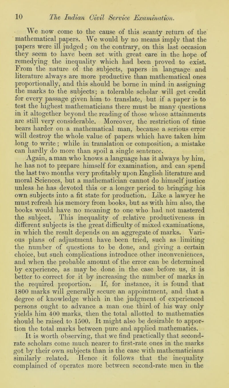 We now come to the cause of this scanty return of the mathematical papers. We would by no means imply that the papers were ill judged; on the contrary, on this last occasion they seem to have been set with great care in the hope of remedying the inequality which had been proved to exist. From the nature of the subjects, papers in language and literature always are more productive than mathematical ones proportionally, and this should be borne in mind in assigning the marks to the subjects; a tolerable scholar will get credit for every passage given him to translate, but if a paper is to test the highest mathematicians there must be many questions in it altogether beyond the reading of those whose attainments are still very considerable. Moreover, the restriction of time bears harder on a mathematical man, because a serious error will destroy the wdiole value of papers which have taken him long to write; while in translation or composition, a mistake can hardly do more than spoil a single sentence. Again, a man who knows a language has it always by him, he has not to prepare himself for examination, and can spend the last two months very profitably upon English literature and moral Sciences, but a mathematician cannot do himself justice unless he has devoted this or a longer period to bringing his own subjects into a fit state for production. Like a lawyer he must refresh his memory from books, but as with him also, the books would have no meaning to one who had not mastered the subject. This inequality of relative productiveness in different subjects is the great difficulty of mixed examinations, in which the result depends on an aggregate of marks. Vari- ous plans of adjustment have been tried, such as limiting the number of questions to be done, and giving a certain choice, but such complications introduce other inconveniences, and when the probable amount of the error can be determined by experience, as may be done in the case before us, it is better to correct for it by increasing the number of marks in the required proportion. If, for instance, it is found that 1800 marks will generally secure an appointment, and that a degree of knowledge which in the judgment of experienced persons ought to advance a man one third of his way only yields him 400 marks, then the total allotted to mathematics should be raised to 1500. It might also be desirable to appor- tion the total marks between pure and applied mathematics. It is worth observing, that we find practically that second- rate scholars come much nearer to first-rate ones in the marks got by their own subjects than is the case with mathematicians similarly related. Hence it follows that the inequality complained of operates more between second-rate men in the