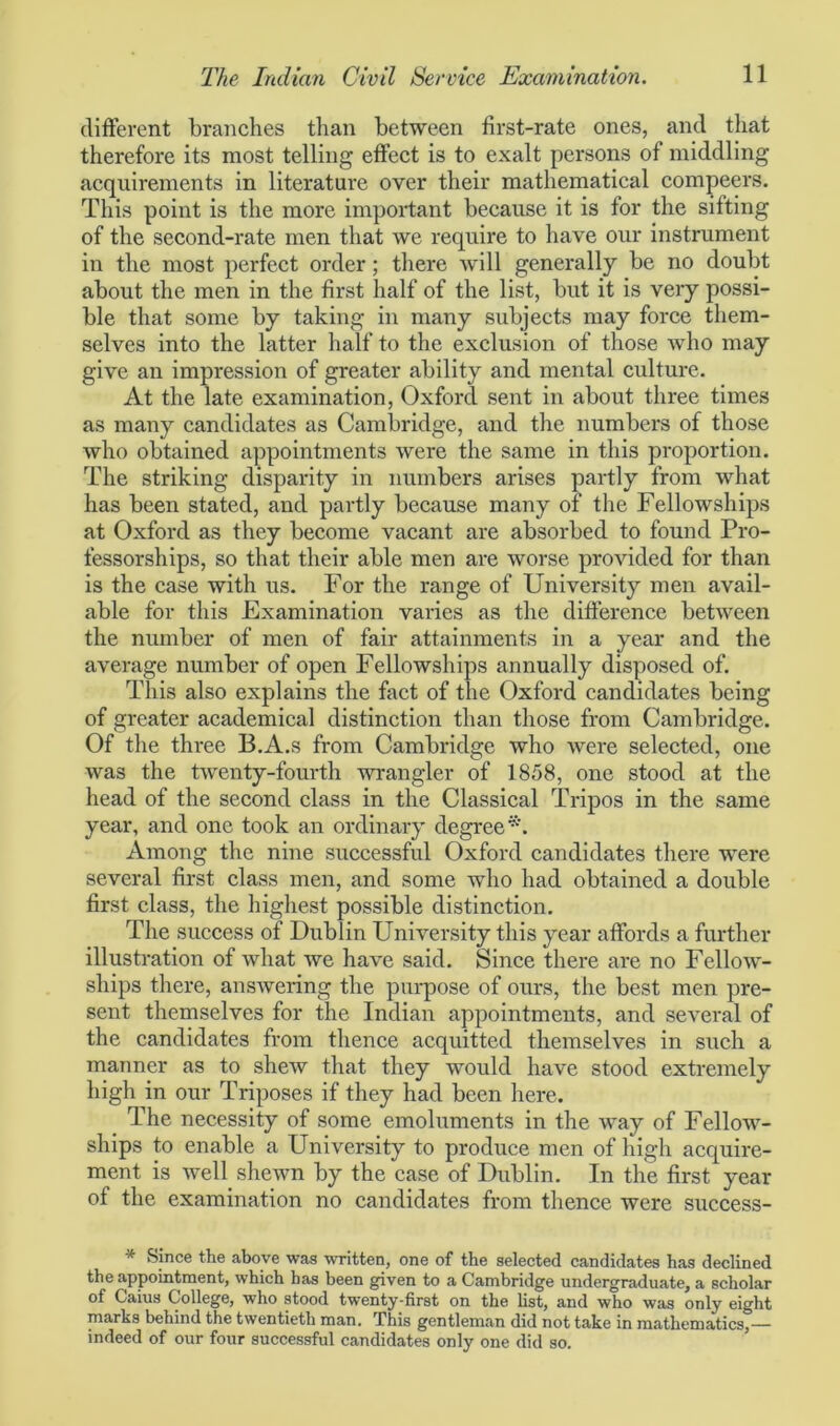 different branches than between first-rate ones, and that therefore its most telling effect is to exalt persons of middling acquirements in literature over their mathematical compeers. This point is the more important because it is for the sifting of the second-rate men that we require to have our instrument in the most perfect order; there will generally be no doubt about the men in the first half of the list, but it is very possi- ble that some by taking in many subjects may force them- selves into the latter half to the exclusion of those who may give an impression of greater ability and mental culture. At the late examination, Oxford sent in about three times as many candidates as Cambridge, and the numbers of those who obtained appointments were the same in this proportion. The striking disparity in numbers arises partly from what has been stated, and partly because many of the Fellowships at Oxford as they become vacant are absorbed to found Pro- fessorships, so that their able men are worse provided for than is the case with us. For the range of University men avail- able for this Examination varies as the difference between the number of men of fair attainments in a year and the average number of open Fellowships annually disposed of. This also explains the fact of the Oxford candidates being of greater academical distinction than those from Cambridge. Of the three B.A.s from Cambridge who were selected, one was the twenty-fourth wrangler of 1858, one stood at the head of the second class in the Classical Tripos in the same year, and one took an ordinary degree*. Among the nine successful Oxford candidates there were several first class men, and some who had obtained a double first class, the highest possible distinction. The success of Dublin University this year affords a further illustration of what we have said. Since there are no Fellow- ships there, answering the purpose of ours, the best men pre- sent themselves for the Indian appointments, and several of the candidates from thence acquitted themselves in such a manner as to shew that they would have stood extremely high in our Triposes if they had been here. The necessity of some emoluments in the way of Fellow- ships to enable a University to produce men of high acquire- ment is well shewn by the case of Dublin. In the first year of the examination no candidates from thence were success- * Since the above was written, one of the selected candidates has declined the appointment, which has been given to a Cambridge undergraduate, a scholar of Caius College, who stood twenty-first on the list, and who was only eight marks behind the twentieth man. This gentleman did not take in mathematics,— indeed of our four successful candidates only one did so.