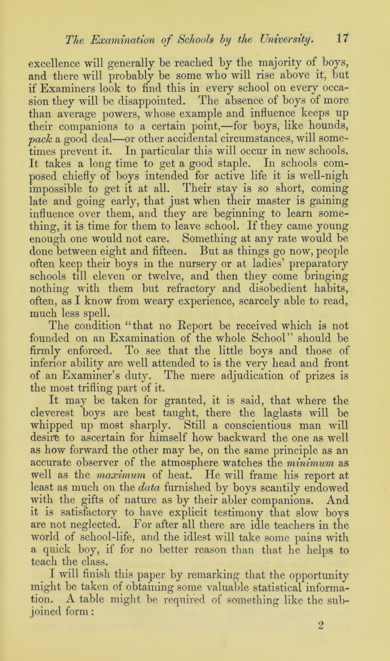 excellence will generally be reached by the majority of boys, and there will probably be some who will rise above it, but if Examiners look to find this in every school on every occa- sion they will be disappointed. The absence of boys of more than average powers, whose example and influence keeps up their companions to a certain point,—for boys, like hounds, pack a good deal—or other accidental circumstances, will some- times prevent it. In particular this will occur in new schools. It takes a long time to get a good staple. In schools com- posed chiefly of boys intended for active life it is well-nigh impossible to get it at all. Their stay is so short, coming late and going early, that just when their master is gaining influence over them, and they are beginning to learn some- thing, it is time for them to leave school. If they came young enough one would not care. Something at any rate would be done between eight and fifteen. But as things go now, people often keep their boys in the nursery or at ladies’ preparatory schools till eleven or twelve, and then they come bringing- nothing with them but refractory and disobedient habits, often, as I know from weary experience, scarcely able to read, much less spell. The condition “that no Report be received which is not founded on an Examination of the whole School” should be firmly enforced. To see that the little boys and those of inferior ability are well attended to is the very head and front of an Examiner’s duty. The mere adjudication of prizes is the most trifling part of it. It may be taken for granted, it is said, that where the cleverest boys are best taught, there the laglasts will be whipped up most sharply. Still a conscientious man will desire to ascertain for himself how backward the one as well as how forward the other may be, on the same principle as an accurate observer of the atmosphere watches the minimum as well as the maximum of heat. He will frame his report at least as much on the data furnished by boys scantily endowed with the gifts of nature as by their abler companions. And it is satisfactory to have explicit testimony that slow boys are not neglected. For after all there are idle teachers in the world of school-life, and the idlest will take some pains with a quick boy, if for no better reason than that he helps to teach the class. I will finish this paper by remarking that the opportunity might be taken of obtaining some valuable statistical informa- tion. A table might be required of something like the sub- joined form: 2