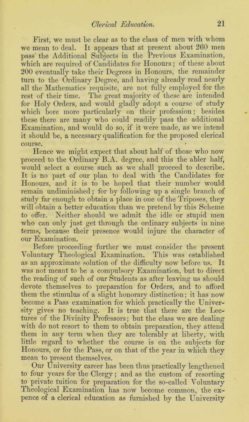 First, we must be clear as to the class of men with whom we mean to deal. It appears that at present about 260 men pass' the Additional Subjects in the Previous Examination, which are required of Candidates for Honours; of these about 200 eventually take their Degrees in Honours, the remainder turn to the Ordinary Degree, and having already read nearly all the Mathematics requisite, are not fully employed for the rest of their time. The great majority of these are intended for Holy Orders, and would gladly adopt a course of study which bore more particularly on their profession; besides these there are many who could readily pass the additional Examination, and would do so, if it were made, as we intend it should be, a necessary qualification for the proposed clerical course. Hence we might expect that about half of those who now proceed to the Ordinary B.A. degree, and this the abler half, would select a course such as we shall proceed to describe. It is no part of our plan to deal with the Candidates for Honours, and it is to be hoped that their number would remain undiminished; for by following up a single branch of study far enough to obtain a place in one of the Triposes, they will obtain a better education than we pretend by this Scheme to offer. Neither should we admit the idle or stupid men who can only just get through the ordinary subjects in nine terms, because their presence would injure the character of our Examination. Before proceeding further we must consider the present Voluntary Theological Examination. This was established as an approximate solution of the difficulty now before us. It was not meant to be a compulsory Examination, but to direct the reading of such of our Students as after leaving us should devote themselves to preparation for Orders, and to afford them the stimulus of a slight honorary distinction; it has now become a Pass examination for which practically the Univer- sity gives no teaching. It is true that there are the Lec- tures of the Divinity Professors; but the class we are dealing with do not resort to them to obtain preparation, they attend them in any term when they are tolerably at liberty, with little regard to whether the course is on the subjects for Honours, or for the Pass, or on that of the year in which they mean to present themselves. Our University career has been thus practically lengthened to four years for the Clergy; and as the custom of resorting to private tuition for preparation for the so-called Voluntary Theological Examination has now become common, the ex- pence of a clerical education as furnished by the University