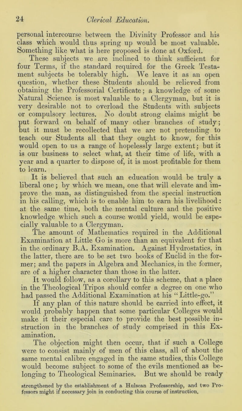 personal intercourse between tlie Divinity Professor and his class which would thus spring up would be most valuable. Something like what is here proposed is done at Oxford. These subjects we are inclined to think sufficient for four Terms, if the standard required for the Greek Testa- ment subjects be tolerably high. We leave it as an open question, whether these Students should be relieved from obtaining the Professorial Certificate; a knowledge of some Natural Science is most valuable to a Clergyman, but it is very desirable not to overload the Students with subjects or compulsory lectures. No doubt strong claims might be put forward on behalf of many other branches of study; but it must be recollected that we are not pretending to teach our Students all that they ought to know, for this would open to us a range of hopelessly large extent; but it is our business to select what, at their time of life, with a year and a quarter to dispose of, it is most profitable for them to learn. It is believed that such an education would be truly a liberal one; by which we mean, one that will elevate and im- prove the man, as distinguished from the special instruction in his calling, which is to enable him to earn his livelihood: at the same time, both the mental culture and the positive knowledge which such a course would yield, would be espe- cially valuable to a Clergyman. The amount of Mathematics required in the Additional Examination at Little Go is more than an equivalent for that in the ordinary B.A. Examination. Against Hydrostatics, in the latter, there are to be set two books of Euclid in the for- mer ; and the papers in Algebra and Mechanics, in the former, are of a higher character than those in the latter. It would follow, as a corollary to this scheme, that a place in the Theological Tripos should confer a degree on one who had passed the Additional Examination at his “Little-go.” If any plan of this nature should be carried into effect, it would probably happen that some particular Colleges would make it their especial care to provide the best possible in- struction in the branches of study comprised in this Ex- amination. The objection might then occur, that if such a College were to consist mainly of men of this class, all of about the same mental calibre engaged in the same studies, this College would become subject to some of the evils mentioned as be- longing to Theological Seminaries. But we should be ready strengthened by the establishment of a Hulsean Professorship, and two Pro- fessors might if necessary join in conducting this course of instruction.