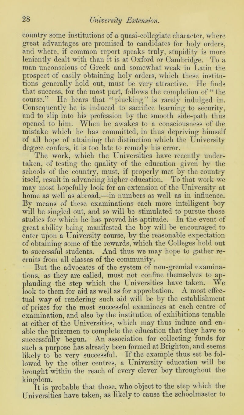 country some institutions of a quasi-collegiate character, where great advantages are promised to candidates for holy orders, and where, if common report speaks truly, stupidity is more leniently dealt with than it is at Oxford or Cambridge. To a man unconscious of Greek and somewhat weak in Latin the prospect of easily obtaining holy orders, which these institu- tions generally hold out, must be very attractive. He finds that success, for the most part, follows the completion of “ the course.” He hears that “ plucking” is rarely indulged in. Consequently he is induced to sacrifice learning to security, and to slip into his profession by the smooth side-path thus opened to him. When he awakes to a consciousness of the mistake which he has committed, in thus depriving himself of all hope of attaining the distinction which the University degree confers, it is too late to remedy his error. The work, which the Universities have recently under- taken, of testing the quality of the education given by the schools of the country, must, if properly met by the country itself, result in advancing higher education. To that work we may most hopefully look for an extension of the University at home as well as abroad,—in numbers as well as in influence. By means of these examinations each more intelligent boy will be singled out, and so will be stimulated to pursue those studies for which he has proved his aptitude. In the event of great ability being manifested the boy will be encouraged to enter upon a University course, by the reasonable expectation of obtaining some of the rewards, which the Colleges hold out to successful students. And thus we may hope to gather re- cruits from all classes of the community. But the advocates of the system of non-gremial examina- tions, as they are called, must not confine themselves to ap- plauding the step which the Universities have taken. We look to them for aid as well as for approbation. A most effec- tual way of rendering such aid will be by the establishment of prizes for the most successful examinees at each centre of examination, and also by the institution of exhibitions tenable at either of the Universities, which may thus induce and en- able the prizemen to complete the education that they have so successfully begun. An association for collecting funds for such a purpose has already been formed at Brighton, and seems likely to be very successful. If the example thus set be fol- lowed by the other centres, a University education will be brought within the reach of every clever boy throughout the kingdom. It is probable that those, who object to the step which the Universities have taken, as likely to cause the schoolmaster to