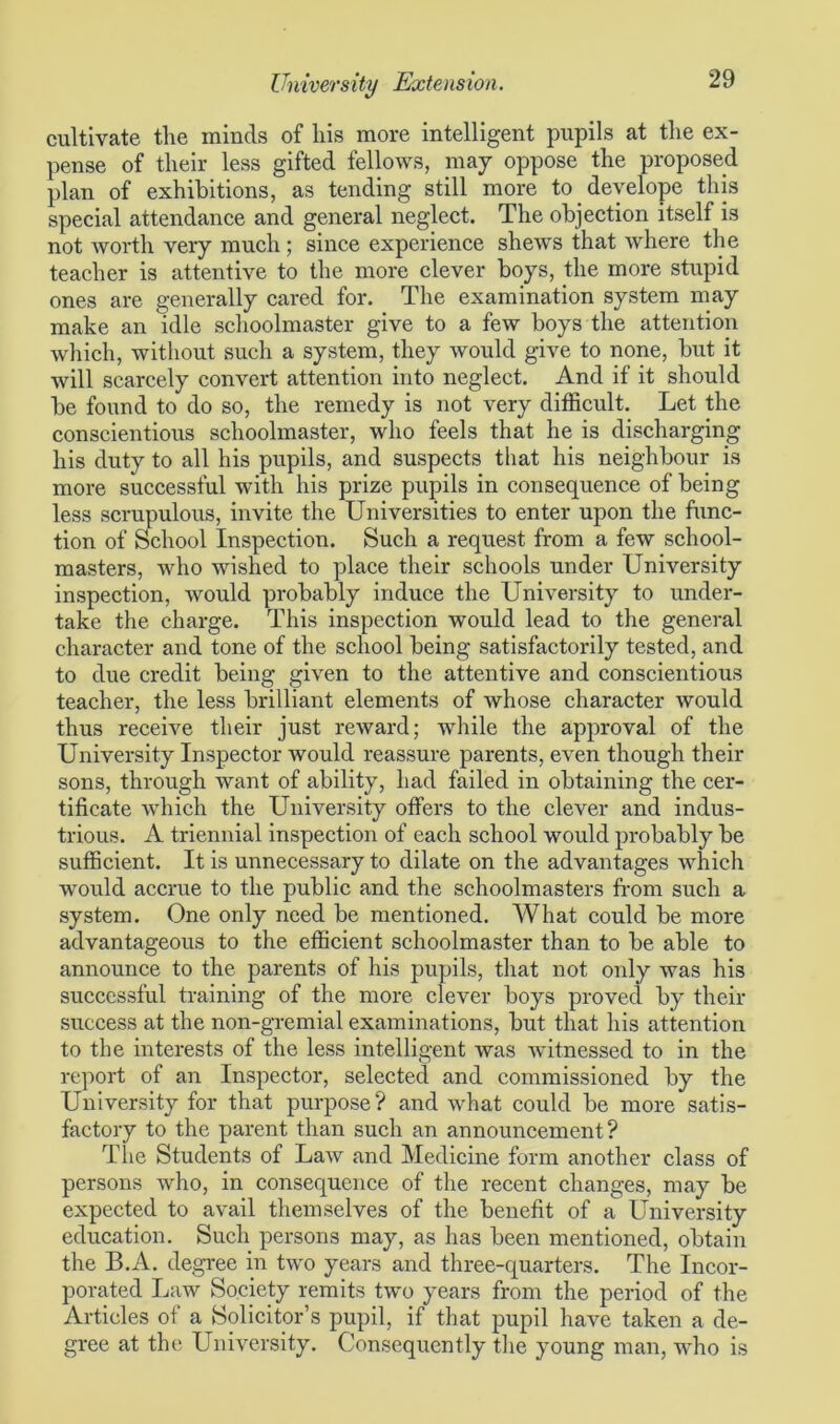 cultivate the minds of his more intelligent pupils at the ex- pense of their less gifted fellows, may oppose the proposed plan of exhibitions, as tending still more to develope this special attendance and general neglect. The objection itself is not worth very much ; since experience shews that where the teacher is attentive to the more clever boys, the more stupid ones are generally cared for. The examination system may make an idle schoolmaster give to a few boys the attention which, without such a system, they would give to none, but it will scarcely convert attention into neglect. And if it should be found to do so, the remedy is not very difficult. Let the conscientious schoolmaster, who feels that he is discharging his duty to all his pupils, and suspects that his neighbour is more successful with his prize pupils in consequence of being less scrupulous, invite the Universities to enter upon the func- tion of School Inspection. Such a request from a few school- masters, who wished to place their schools under University inspection, would probably induce the University to under- take the charge. This inspection would lead to the general character and tone of the school being satisfactorily tested, and to due credit being given to the attentive and conscientious teacher, the less brilliant elements of whose character would thus receive their just reward; while the approval of the University Inspector would reassure parents, even though their sons, through want of ability, had failed in obtaining the cer- tificate which the University offers to the clever and indus- trious. A triennial inspection of each school would probably be sufficient. It is unnecessary to dilate on the advantages which would accrue to the public and the schoolmasters from such a system. One only need be mentioned. What could be more advantageous to the efficient schoolmaster than to be able to announce to the parents of his pupils, that not only was his successful training of the more clever boys proved by their success at the non-gremial examinations, but that his attention to the interests of the less intelligent was witnessed to in the report of an Inspector, selected and commissioned by the University for that purpose? and what could be more satis- factory to the parent than such an announcement? The Students of Law and Medicine form another class of persons who, in consequence of the recent changes, may be expected to avail themselves of the benefit of a University education. Such persons may, as has been mentioned, obtain the B.A. degree in two years and three-quarters. The Incor- porated Law Society remits two years from the period of the Articles of a Solicitor’s pupil, if that pupil have taken a de- gree at tin; University. Consequently the young man, wdio is