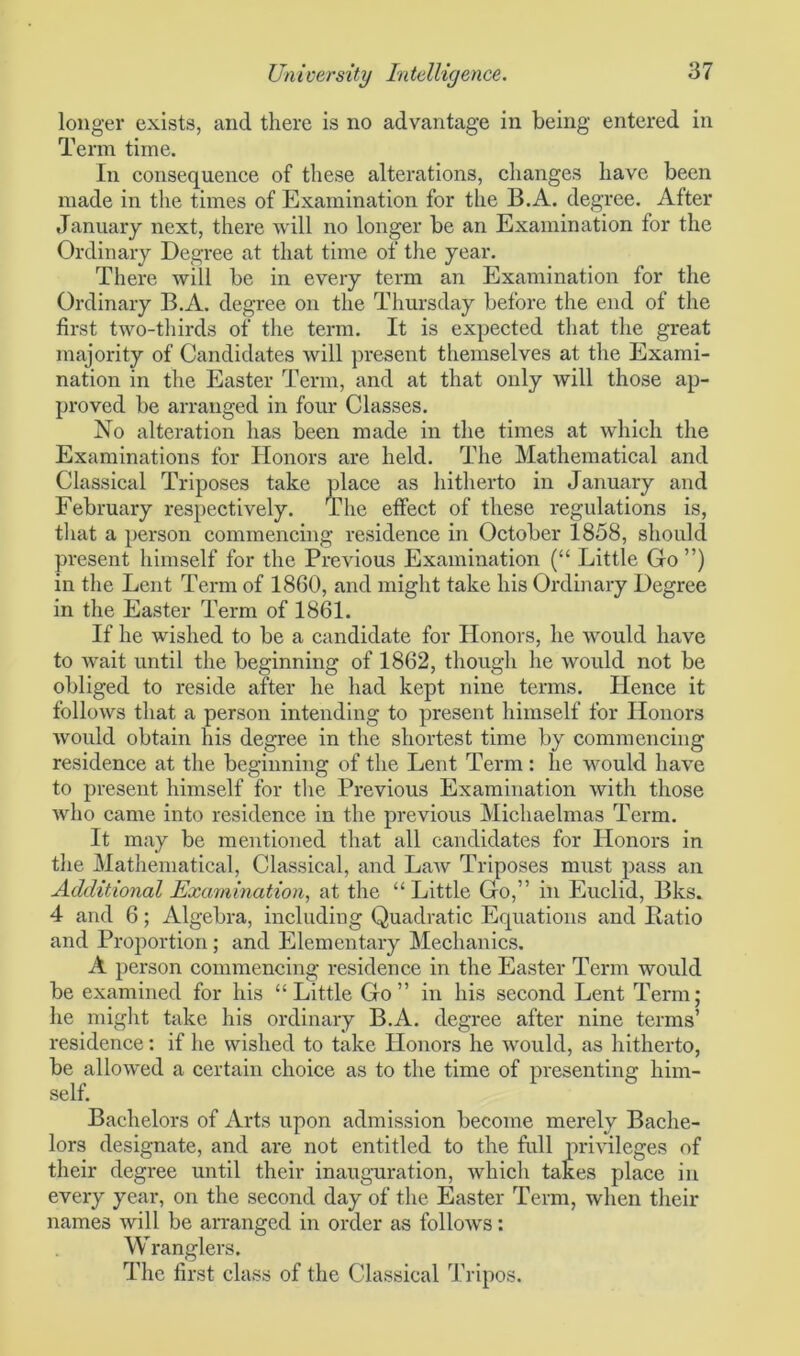 longer exists, and there is no advantage in being entered in Term time. In consequence of these alterations, changes have been made in the times of Examination for the B.A. degree. After January next, there will no longer be an Examination for the Ordinary Degree at that time of the year. There will be in every term an Examination for the Ordinary B.A. degree on the Thursday before the end of the first two-thirds of the term. It is expected that the great majority of Candidates will present themselves at the Exami- nation in the Easter Term, and at that only will those ap- proved be arranged in four Classes. No alteration has been made in the times at which the Examinations for Honors are held. The Mathematical and Classical Triposes take place as hitherto in January and February respectively. The effect of these regulations is, that a person commencing residence in October 1858, should present himself for the Previous Examination (“ Little Go ”) in the Lent Term of 1860, and might take his Ordinary Degree in the Easter Term of 1861. If he wished to be a candidate for Honors, he Avould have to wait until the beginning of 1862, though he would not be obliged to reside after he had kept nine terms. Hence it follows that a person intending to present himself for Honors would obtain his degree in the shortest time by commencing residence at the beginning of the Lent Term : he would have to present himself for the Previous Examination with those who came into residence in the previous Michaelmas Term. It may be mentioned that all candidates for Honors in the Mathematical, Classical, and Law Triposes must pass an Additional Examination, at the “Little Go,” in Euclid, Bks. 4 and 6; Algebra, including Quadratic Equations and Ratio and Proportion; and Elementary Mechanics. A person commencing residence in the Easter Term would be examined for his “Little Go” in his second Lent Term; he might take his ordinary B.A. degree after nine terms’ residence: if he wished to take Honors he would, as hitherto, be allowed a certain choice as to the time of presenting him- self. Bachelors of Arts upon admission become merely Bache- lors designate, and are not entitled to the full privileges of their degree until their inauguration, which takes place in every year, on the second day of the Easter Term, when their names will be arranged in order as follows: Wranglers. The first class of the Classical Tripos.