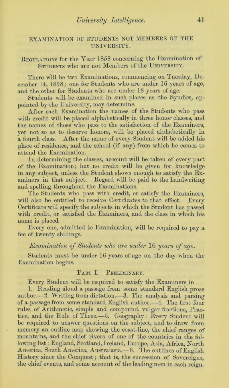 EXAMINATION OF STUDENTS NOT MEMBERS OF THE UNIVERSITY. Regulations for the Year 1858 concerning the Examination of Students who are not Members of the University. There will be two Examinations, commencing on Tuesday, De- cember 14, 1858; one for Students who are under 16 years of age, and the other for Students who are under 18 years of age. Students will be examined in such places as the Syndics, ap- pointed by the University, may determine. After each Examination the names of the Students who pass with credit will be placed alphabetically in three honor classes, and the names of those who pass to the satisfaction of the Examiners, yet not so as to deserve honors, will be placed alphabetically in a fourth class. After the name of every Student will be added his place of residence, and the school (if any) from which he comes to attend the Examination. In determining the classes, account will be taken of every part of the Examination; but no credit will be given for knowledge in any subject, unless the Student shows enough to satisfy the Ex- aminers in that subject. Regard will be paid to the handwriting and spelling throughout the Examinations. The Students who pass with credit, or satisfy the Examiners, will also be entitled to receive Certificates to that effect. Every Certificate will specify the subjects in which the Student has passed with credit, or satisfied the Examiners, and the class in which his name is placed. Every one, admitted to Examination, will be required to pay a fee of twenty shillings. Examination of Students toko are under 16 years of age. Students must be under 16 years of age on the day when the Examination begins. Part I. Preliminary. Every Student will be required to satisfy the Examiners in 1. Reading aloud a passage from some standard English prose author.—2. Writing from dictation.—3. The analysis and parsing of a passage from some standard English author.—4. The first four rules of Arithmetic, simple and compound, vulgar fractions, Prac- tice, and the Rule of Three.—5. Geography: Every Student will be required to answer questions on the subject, and to draw from memory an outline map showing the coast-line, the chief ranges of mountains, and the chief rivers of one of the countries in the fol- lowing list: England, Scotland, Ireland, Europe, Asia, Africa, North America, South America, Australasia.—6. The outlines of English History since the Conquest; that is, the succession of Sovereigns, the chief events, and some account of the leading men in each reign.