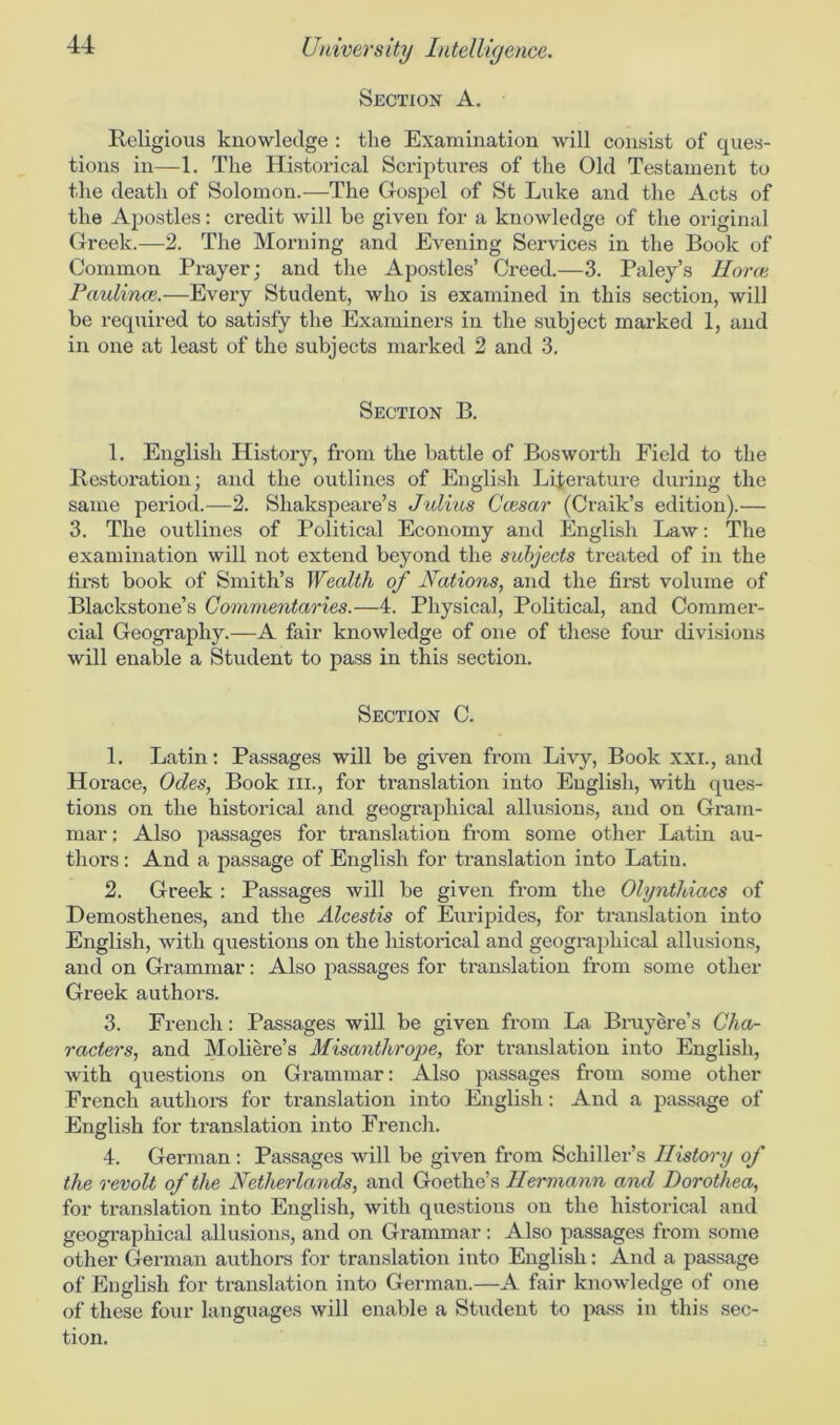 Section A. Religious knowledge : the Examination will consist of ques- tions in—1. The Historical Scriptures of the Old Testament to the death of Solomon.—The Gospel of St Luke and the Acts of the Apostles: credit will be given for a knowledge of the original Greek.—2. The Morning and Evening Services in the Book of Common Prayer; and the Apostles’ Creed.—3. Paley’s Horae Paulina}.—Every Student, who is examined in this section, will be required to satisfy the Examiners in the subject marked 1, and in one at least of the subjects marked 2 and 3. Section B. 1. English History, from the battle of Bosworth Field to the Restoration; and the outlines of English Literature during the same period.—2. Shakspeare’s Julius Ccesar (Craik’s edition).— 3. The outlines of Political Economy and English Law: The examination will not extend beyond the subjects treated of in the first book of Smith’s Wealth of Nations, and the first volume of Blackstone’s Commentaries.—4. Physical, Political, and Commer- cial Geography.—A fair knowledge of one of these four divisions will enable a Student to pass in this section. Section C. 1. Latin: Passages will be given from Livy, Book xxi., and Horace, Odes, Book ill., for translation into English, with ques- tions on the historical and geographical allusions, and on Gram- mar : Also passages for translation from some other Latin au- thors : And a passage of English for translation into Latin. 2. Greek : Passages will be given from the Olynthiacs of Demosthenes, and the Alcestis of Euripides, for translation into English, with questions on the historical and geographical allusions, and on Grammar: Also passages for translation from some other Greek authors. 3. French: Passages will be given from La Bruyere’s Cha- racters, and Moliere’s Misanthrope, for translation into English, with questions on Grammar: Also passages from some other French authors for translation into English: And a passage of English for translation into French. 4. German : Passages will be given from Schiller’s History of the revolt of the Netherlands, and Goethe’s Hermann and Dorothea, for translation into English, with questions on the historical and geographical allusions, and on Grammar: Also passages from some other German authors for translation into English: And a passage of English for translation into German.—A fair knowledge of one of these four languages will enable a Student to pass in this sec- tion.