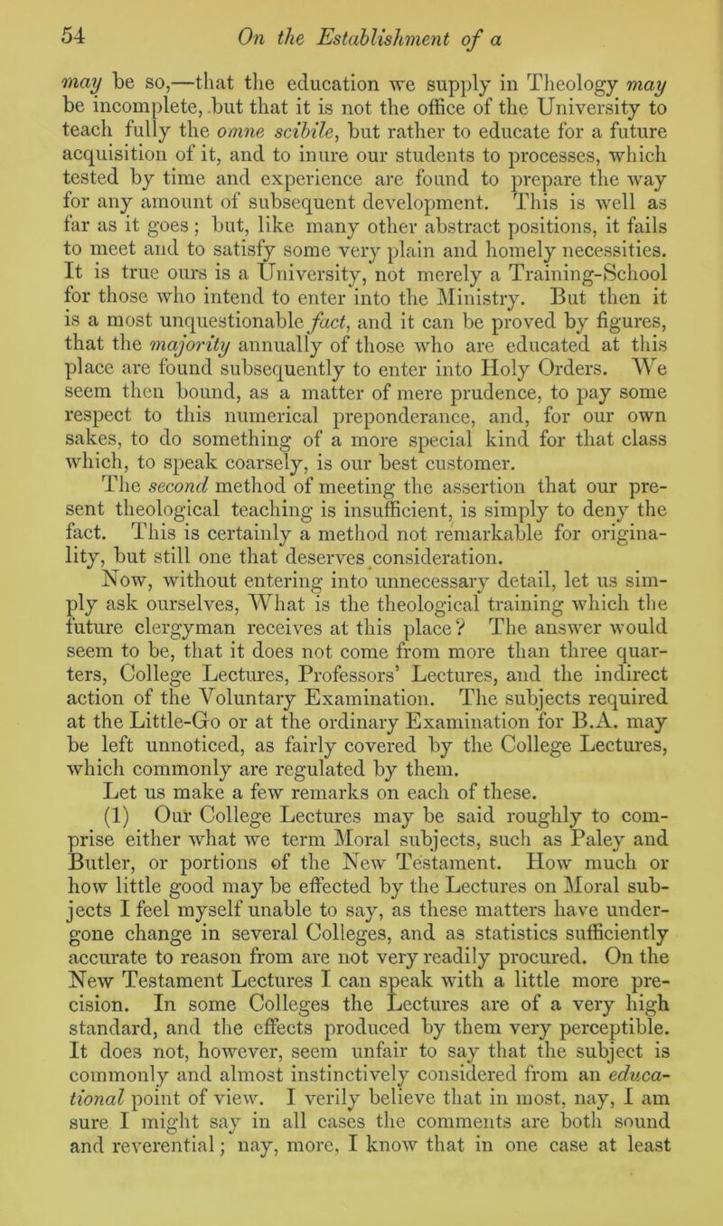 may be so,—that the education we supply in Theology may be incomplete, but that it is not the office of the University to teach fully the omne scibile, but rather to educate for a future acquisition of it, and to inure our students to processes, which tested by time and experience are found to prepare the way for any amount of subsequent development. This is well as far as it goes; but, like many other abstract positions, it fails to meet and to satisfy some very plain and homely necessities. It is true ours is a University, not merely a Training-School for those who intend to enter into the Ministry. But then it is a most unquestionable fact, and it can be proved by figures, that the majority annually of those who are educated at this place are found subsequently to enter into Holy Orders. We seem then bound, as a matter of mere prudence, to pay some respect to this numerical preponderance, and, for our own sakes, to do something of a more special kind for that class which, to speak coarsely, is our best customer. The second method of meeting the assertion that our pre- sent theological teaching is insufficient, is simply to deny the fact. This is certainly a method not remarkable for origina- lity, but still one that deserves consideration. Now, without entering into unnecessary detail, let us sim- ply ask ourselves, What is the theological training which the future clergyman receives at this place? The answer would seem to be, that it does not come from more than three quar- ters, College Lectures, Professors’ Lectures, and the indirect action of the Voluntary Examination. The subjects required at the Little-Go or at the ordinary Examination for B.A. may be left unnoticed, as fairly covered by the College Lectures, which commonly are regulated by them. Let us make a few remarks on each of these. (1) Our College Lectures may be said roughly to com- prise either what we term Moral subjects, such as Paley and Butler, or portions of the New Testament. How much or how little good may be effected by the Lectures on Moral sub- jects I feel myself unable to say, as these matters have under- gone change in several Colleges, and as statistics sufficiently accurate to reason from are not very readily procured. On the New Testament Lectures I can speak with a little more pre- cision. In some Colleges the Lectures are of a very high standard, and the effects produced by them very perceptible. It does not, however, seem unfair to say that the subject is commonly and almost instinctively considered from an educa- tional point of view. I verily believe that in most, nay, I am sure I might say in all cases the comments are both sound and reverential; nay, more, I know that in one case at least