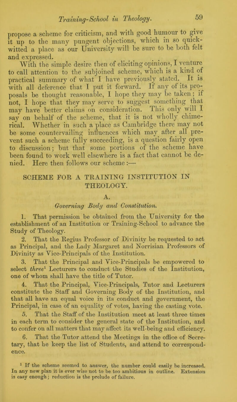 propose a scheme for criticism, and with good humour to give it up to the many pungent objections, which in so quick- witted a place as our University will be sure to be both felt and expressed. With the simple desire then of eliciting opinions, I venture to call attention to the subjoined scheme, which is a kind of practical summary of what I have previously stated. It is with all deference that I put it forward. If any of its pro- posals be thought reasonable, 1 hope they may be taken; if not, I hope that they may serve to suggest something that may have better claims on consideration. I his only will I say on behalf of the scheme, that it is not wholly chime- rical. Whether in such a place as Cambridge there may not be some countervailing influences which may after all pre- vent such a scheme fully succeeding, is a question fairly open to discussion; but that some portions of the scheme have been found to work well elsewhere is a fact that cannot be de- nied. Here then follows our scheme:— SCHEME FOR A TRAINING INSTITUTION IN THEOLOGY. A. Governing Body and Constitution. 1. That permission be obtained from the University for the establishment of an Institution or Training-School to advance the Study of Theology. 2. That the Regius Professor of Divinity be requested to act as Principal, and the Lady Margaret and Norrisian Professors of Divinity as Vice-Principals of the Institution. 3. That the Principal and Vice-Principals be empowered to select three1 Lecturers to conduct the Studies of the Institution, one of whom shall have the title of Tutor. 4. That the Principal, Vice-Principals, Tutor and Lecturers constitute the Staff and Governing Body of the Institution, and that all have an equal voice in its conduct and government, the Principal, in case of an equality of votes, having the casting vote. 5. That the Staff of the Institution meet at least three times in each term to consider the general state of the Institution, and to confer on all matters that may affect its well-being and efficiency. 6. That the Tutor attend the Meetings in the office of Secre- tary, that he keep the list of Students, and attend to correspond- ence. 1 If the scheme seemed to answer, the number could easily be increased. In any new plan it is ever wise not to be too ambitious in outline. Extension is easy enough; reduction is the prelude of failure.