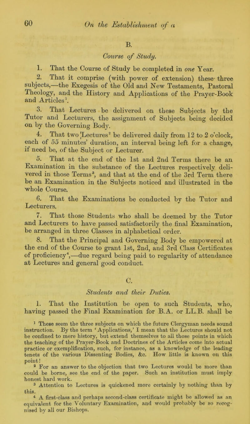 GO B. Course of Study. 1. That the Course of Study be completed in one Year. 2. That it comprise (with power of extension) these- three subjects,—the Exegesis of the Old and New Testaments, Pastoral Theology, and the History and Applications of the Prayer-Book and Articles1. 3. That Lectures be delivered on these Subjects by the Tutor and Lecturers, the assignment of Subjects being decided on by the Governing Body. 4. That two JLectures2 be delivered daily from 12 to 2 o’clock, each of 55 minutes’ duration, an interval being left for a change, if need be, of the Subject or Lecturer. 5. That at the end of the 1st and 2nd Terms there be an Examination in the substance of the Lectures respectively deli- vered in those Terms3, and that at the end of the 3rd Term there be an Examination in the Subjects noticed and illustrated in the whole Course. 6. That the Examinations be conducted by the Tutor and Lecturers. 7. That those Students who shall be deemed by the Tutor and Lecturers to have passed satisfactorily the final Examination, be arranged in three Classes in alphabetical order. 8. That the Principal and Governing Body be empowered at the end of the Course to grant 1st, 2nd, and 3rd Class Certificates of proficiency4,—due regard being paid to regularity of attendance at Lectures and general good conduct. C. Students and their Duties. 1. That the Institution be open to such Students, who, having passed the Final Examination for B.A. or LL.B. shall be 1 These seem the three subjects on which the future Clergyman needs sound instruction. By the term ‘Applications,’ I mean that the Lectures should not be confined to mere history, but extend themselves to all those points in which the teaching of the Prayer-Book and Doctrines of the Articles come into actual practice or exemplification, such, for instance, as a knowledge of the leading tenets of the various Dissenting Bodies, &c. How little is known on this point! 8 For an answer to the objection that two Lectures would be more than could be borne, see the end of the paper. Such an institution must imply honest hard work. 3 Attention to Lectures is quickened more certainly by nothing than by this. 4 A first-class and perhaps second-class certificate might be allowed as an equivalent for the Voluntary Examination, and would probably be so recog- nised by all our Bishops.