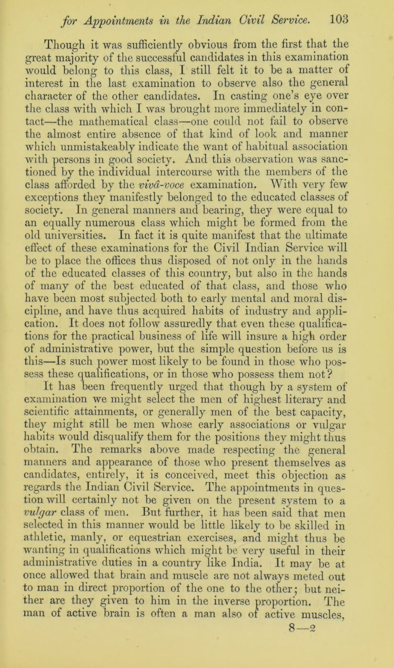 Though it was sufficiently obvious from the first that the great majority of the successful candidates in this examination would belong to this class, I still felt it to be a matter of interest in the last examination to observe also the general character of the other candidates. In casting one’s eye over the class with which I was brought more immediately in con- tact—the mathematical class—one could not fail to observe the almost entire absence of that kind of look and manner which unmistakeably indicate the want of habitual association with persons in good society. And this observation was sanc- tioned by the individual intercourse with the members of the class afforded by the viva-voce examination. With very few exceptions they manifestly belonged to the educated classes of society. In general manners and bearing, they were equal to an equally numerous class which might be formed from the old universities. In fact it is quite manifest that the ultimate effect of these examinations for the Civil Indian Service will be to place the offices thus disposed of not only in the hands of the educated classes of this country, but also in the hands of many of the best educated of that class, and those who have been most subjected both to early mental and moral dis- cipline, and have thus acquired habits of industry and appli- cation. It does not follow assuredly that even these qualifica- tions for the practical business of life will insure a high order of administrative power, but the simple question before us is this—Is such power most likely to be found in those who pos- sess these qualifications, or in those who possess them not ? It has been frequently urged that though by a system of examination we might select the men of highest literary and scientific attainments, or generally men of the best capacity, they might still be men whose early associations or vulgar habits would disqualify them for the positions they might thus obtain. The remarks above made respecting the general manners and appearance of those who present themselves as candidates, entirely, it is conceived, meet this objection as regards the Indian Civil Service. The appointments in ques- tion will certainly not be given on the present system to a vulgar class of men. But further, it has been said that men selected in this manner would be little likely to be skilled in athletic, manly, or equestrian exercises, and might thus be wanting in qualifications which might be very useful in their administrative duties in a country like India. It may be at once allowed that brain and muscle are not always meted out to man in direct proportion of the one to the other; but nei- ther are they given to him in the inverse proportion. The man of active brain is often a man also of active muscles, 8—2