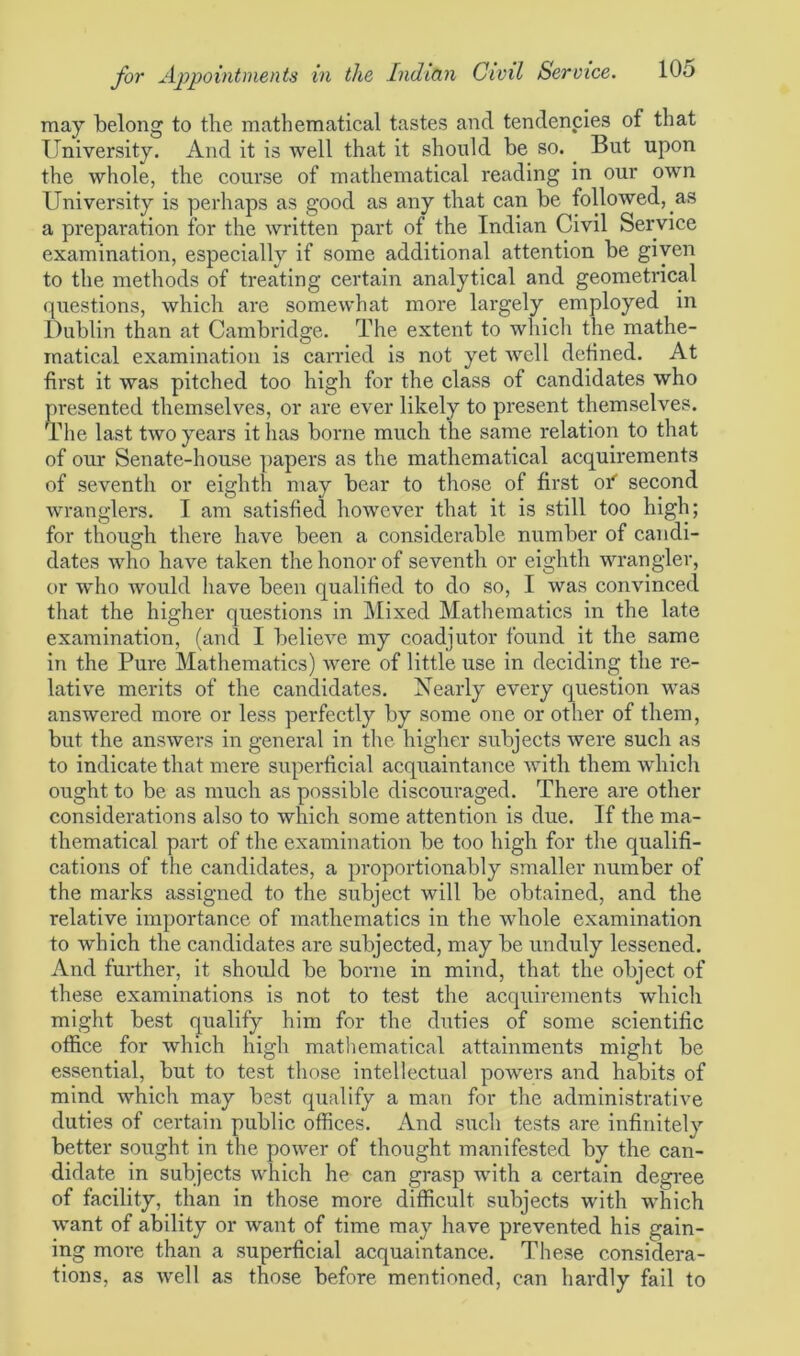 may belong to the mathematical tastes and tendencies of that University. And it is well that it should be so. But upon the whole, the course of mathematical reading in our own University is perhaps as good as any that can be followed, as a preparation for the written part of the Indian Civil Service examination, especially if some additional attention be given to the methods of treating certain analytical and geometrical questions, which are somewhat more largely employed in Dublin than at Cambridge. The extent to which the mathe- matical examination is carried is not yet well defined. At first it was pitched too high for the class of candidates who presented themselves, or are ever likely to present themselves. The last two years it lias borne much the same relation to that of our Senate-house papers as the mathematical acquirements of seventh or eighth may bear to those of first of second wranglers. I am satisfied however that it is still too high; for though there have been a considerable number of candi- dates who have taken the honor of seventh or eighth wrangler, or who would have been qualified to do so, I was convinced that the higher questions in Mixed Mathematics in the late examination, (and I believe my coadjutor found it the same in the Pure Mathematics) were of little use in deciding the re- lative merits of the candidates. Nearly every question was answered more or less perfectly by some one or other of them, but the answers in general in the higher subjects were such as to indicate that mere superficial acquaintance with them which ought to be as much as possible discouraged. There are other considerations also to which some attention is due. If the ma- thematical part of the examination be too high for the qualifi- cations of the candidates, a proportionably smaller number of the marks assigned to the subject will be obtained, and the relative importance of mathematics in the whole examination to which the candidates are subjected, may be unduly lessened. And further, it should be borne in mind, that the object of these examinations is not to test the acquirements which might best qualify him for the duties of some scientific office for which high mathematical attainments might be essential, but to test those intellectual powers and habits of mind which may best qualify a man for the administrative duties of certain public offices. And such tests are infinitelv better sought in the power of thought manifested by the can- didate in subjects which he can grasp with a certain degree of facility, than in those more difficult subjects with which want of ability or want of time may have prevented his gain- ing more than a superficial acquaintance. These considera- tions, as well as those before mentioned, can hardly fail to