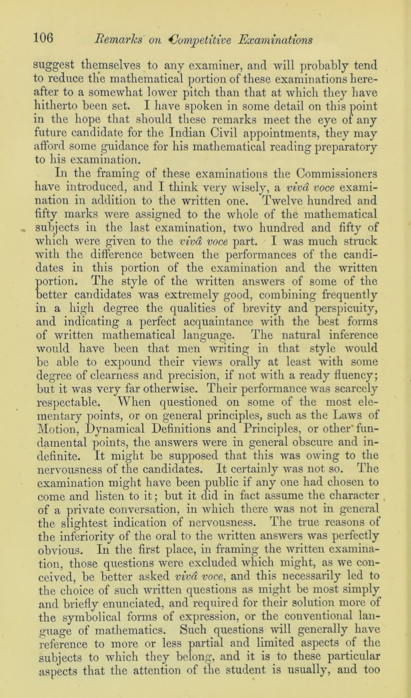 suggest themselves to any examiner, and will probably tend to reduce the mathematical portion of these examinations here- after to a somewhat lower pitch than that at which they have hitherto been set. I have spoken in some detail on this point in the hope that should these remarks meet the eye of any future candidate for the Indian Civil appointments, they may afford some guidance for his mathematical reading preparatory to his examination. In the framing of these examinations the Commissioners have introduced, and I think very wisely, a viva voce exami- nation in addition to the written one. Twelve hundred and fifty marks were assigned to the whole of the mathematical subjects in the last examination, two hundred and fifty of which were given to the viva voce part. I was much struck with the difference between the performances of the candi- dates in this portion of the examination and the written portion. The style of the written answers of some of the better candidates was extremely good, combining frequently in a high degree the qualities of brevity and perspicuity, and indicating a perfect acquaintance with the best forms of written mathematical language. The natural inference would have been that men writing in that style would be able to expound their views orally at least with some degree of clearness and precision, if not with a ready fluency; but it was very far otherwise. Their performance was scarcely respectable. When questioned on some of the most ele- mentary points, or on general principles, such as the Laws of Motion, Dynamical Definitions and Principles, or other’fun- damental points, the answers were in general obscure and in- definite. It might be supposed that this was owing to the nervousness of the candidates. It certainly was not so. The examination might have been public if any one had chosen to come and listen to it; but it did in fact assume the character of a private conversation, in which there was not in general the slightest indication of nervousness. The true reasons of the inferiority of the oral to the written answers was perfectly obvious. In the first place, in framing the written examina- tion, those questions were excluded which might, as we con- ceived, be better asked viva voce, and this necessarily led to the choice of such written questions as might be most simply and briefly enunciated, and required for their solution more of the symbolical forms of expression, or the conventional lan- guage of mathematics. Such questions will generally have reference to more or less partial and limited aspects of the subjects to which they belong, and it is to these particular aspects that the attention of the student is usually, and too