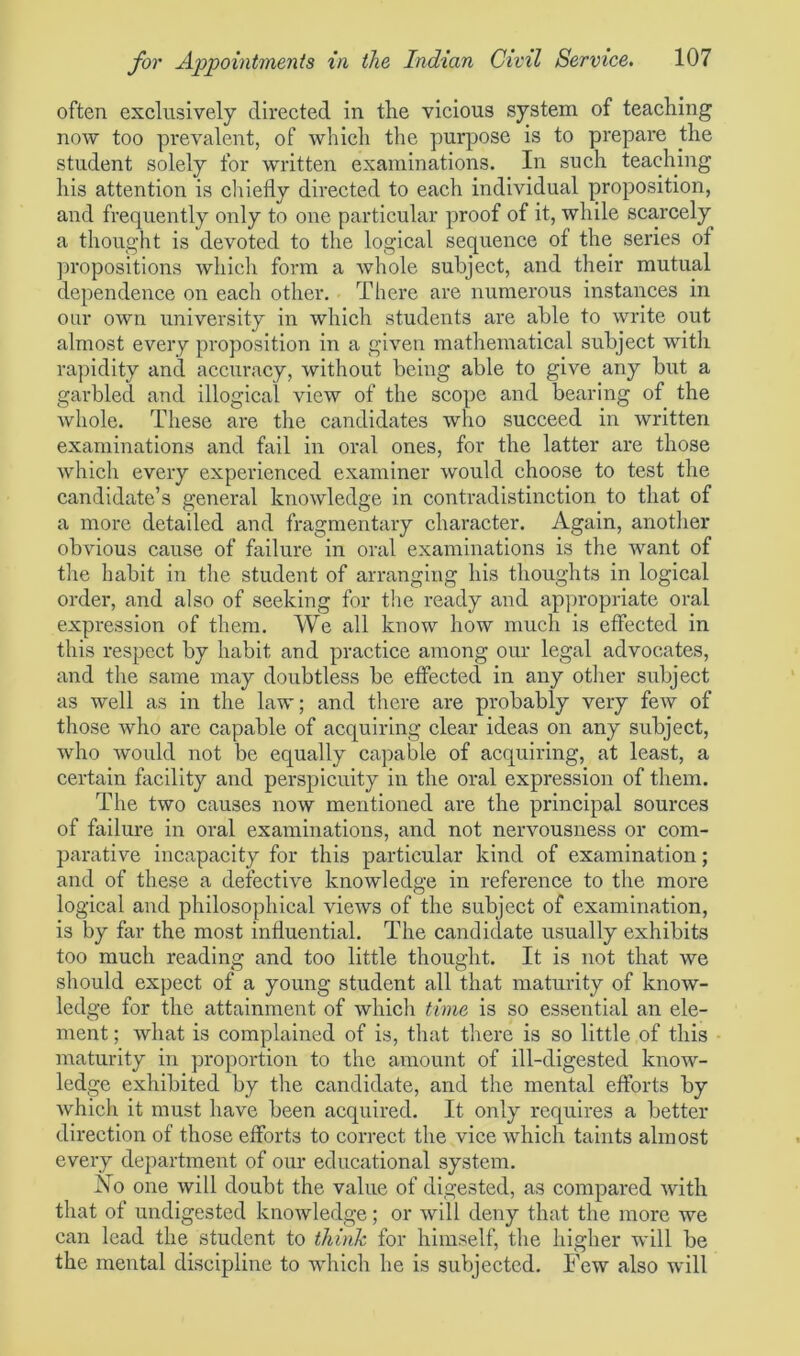 often exclusively directed in the vicious system of teaching now too prevalent, of which the purpose is to prepare the student solely for written examinations. In such teaching his attention is chiefly directed to each individual proposition, and frequently only to one particular proof of it, while scarcely a thought is devoted to the logical sequence of the series of propositions which form a whole subject, and their mutual dependence on each other. There are numerous instances in our own university in which students are able to write out almost every proposition in a given mathematical subject witli rapidity and accuracy, without being able to give any but a garbled and illogical view of the scope and bearing of the Avliole. These are the candidates who succeed in written examinations and fail in oral ones, for the latter are those which every experienced examiner would choose to test the candidate’s general knowledge in contradistinction to that of a more detailed and fragmentary character. Again, another obvious cause of failure in oral examinations is the want of the habit in the student of arranging his thoughts in logical order, and also of seeking for the ready and appropriate oral expression of them. We all know how much is effected in this respect by habit and practice among our legal advocates, and the same may doubtless be effected in any other subject as well as in the law; and there are probably very few of those who are capable of acquiring clear ideas on any subject, who would not be equally capable of acquiring, at least, a certain facility and perspicuity in the oral expression of them. The two causes now mentioned are the principal sources of failure in oral examinations, and not nervousness or com- parative incapacity for this particular kind of examination; and of these a defective knowledge in reference to the more logical and philosophical views of the subject of examination, is by far the most influential. The candidate usually exhibits too much reading and too little thought. It is not that we should expect of a young student all that maturity of know- ledge for the attainment of which time is so essential an ele- ment ; what is complained of is, that there is so little of this maturity in proportion to the amount of ill-digested know- ledge exhibited by the candidate, and the mental efforts by which it must have been acquired. It only requires a better direction of those efforts to correct the vice which taints almost every department of our educational system. No one will doubt the value of digested, as compared with that of undigested knowledge; or will deny that the more we can lead the student to think for himself, the higher will be the mental discipline to which he is subjected. Few also will