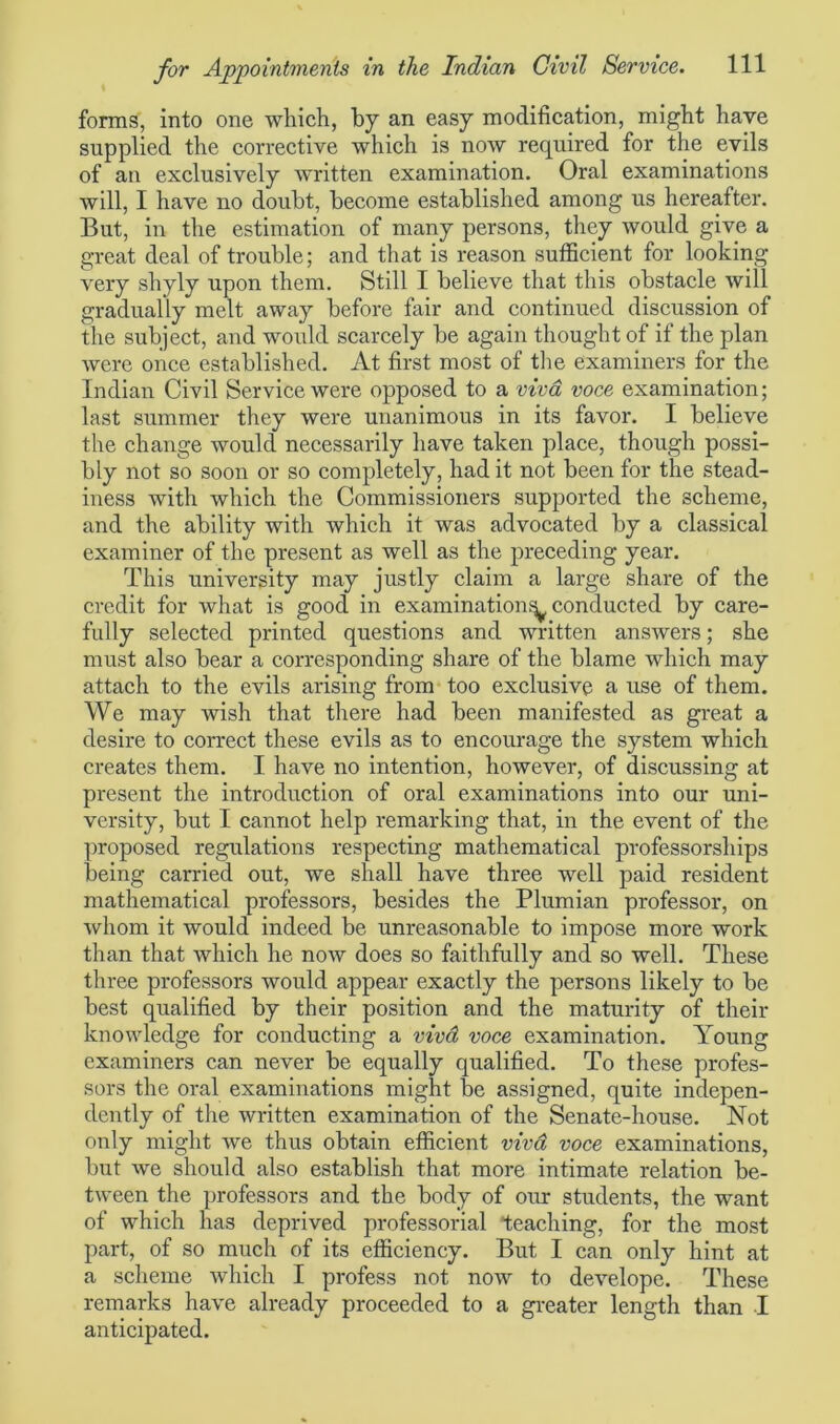 forms, into one which, by an easy modification, might have supplied the corrective which is now required for the evils of an exclusively written examination. Oral examinations will, I have no doubt, become established among us hereafter. But, in the estimation of many persons, they would give a great deal of trouble; and that is reason sufficient for looking very shyly upon them. Still I believe that this obstacle will gradually melt away before fair and continued discussion of the subject, and would scarcely be again thought of if the plan were once established. At first most of the examiners for the Indian Civil Service were opposed to a viva voce examination; last summer they were unanimous in its favor. I believe the change would necessarily have taken place, though possi- bly not so soon or so completely, had it not been for the stead- iness with which the Commissioners supported the scheme, and the ability with which it was advocated by a classical examiner of the present as well as the preceding year. This university may justly claim a large share of the credit for what is good in examination^, conducted by care- fully selected printed questions and written answers; she must also bear a corresponding share of the blame which may attach to the evils arising from too exclusive a use of them. We may wish that there had been manifested as great a desire to correct these evils as to encourage the system which creates them. I have no intention, however, of discussing at present the introduction of oral examinations into our uni- versity, but I cannot help remarking that, in the event of the proposed regulations respecting mathematical professorships being carried out, we shall have three well paid resident mathematical professors, besides the Plumian professor, on whom it would indeed be unreasonable to impose more work than that which he now does so faithfully and so well. These three professors would appear exactly the persons likely to be best qualified by their position and the maturity of their knowledge for conducting a vivd voce examination. Young examiners can never be equally qualified. To these profes- sors the oral examinations might be assigned, quite indepen- dently of the written examination of the Senate-house. Not only might we thus obtain efficient vivd voce examinations, but we should also establish that more intimate relation be- tween the professors and the body of our students, the want of which has deprived professorial teaching, for the most part, of so much of its efficiency. But I can only hint at a scheme which I profess not now to develope. These remarks have already proceeded to a greater length than I anticipated.