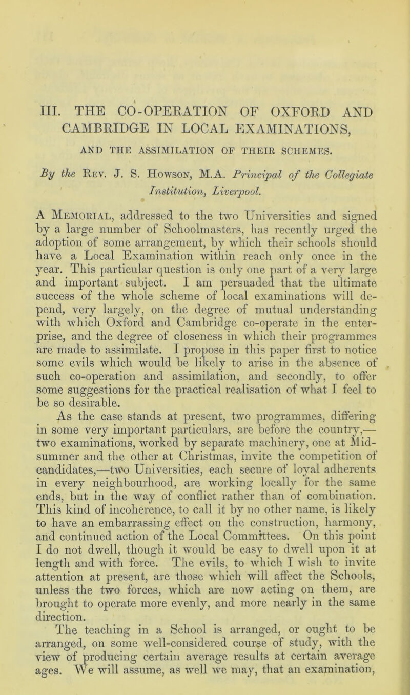 CAMBRIDGE IN LOCAL EXAMINATIONS, AND THE ASSIMILATION OF THEIR SCHEMES. By the Rev. J. S. Howson, M.A. Principal of tlte Collegiate Institution, Liverpool. A Memorial, addressed to the two Universities and signed by a large number of Schoolmasters, has recently urged the adoption of some arrangement, by which their schools should have a Local Examination within reach only once in the year. This particular question is only one part of a very large and important subject. I am persuaded that the ultimate success of the whole scheme of local examinations will de- pend, very largely, on the degree of mutual understanding with which Oxford and Cambridge co-operate in the enter- prise, and the degree of closeness in which their programmes are made to assimilate. I propose in this paper first to notice some evils which would be likely to arise in the absence of such co-operation and assimilation, and secondly, to offer some suggestions for the practical realisation of what I feel to be so desirable. As the case stands at present, two programmes, differing in some very important particulars, are before the country,— two examinations, worked by separate machinery, one at Mid- summer and the other at Christmas, invite the competition of candidates,—two Universities, each secure of loyal adherents in every neighbourhood, are working locally for the same ends, but in the way of conflict rather than of combination. This kind of incoherence, to call it by no other name, is likely to have an embarrassing effect on the construction, harmony, and continued action of the Local Committees. On this point I do not dwell, though it would be easy to dwell upon it at length and with force. The evils, to which I wish to invite attention at present, are those which will affect the Schools, unless the two forces, which are now acting on them, are brought to operate more evenly, and more nearly in the same direction. The teaching in a School is arranged, or ought to be arranged, on some well-considered course of study, with the view of producing certain average results at certain average ages. We will assume, as well we may, that an examination,