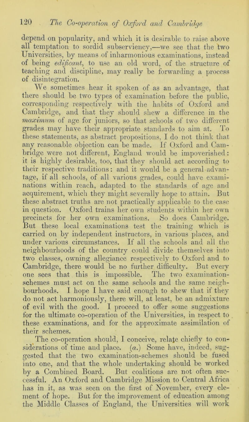 depend on popularity, and which it is desirable to raise above all temptation to sordid subserviency,—we see that the two Universities, by means of inharmonious examinations, instead of being edificant, to use an old word, of the structure of teaching and discipline, may really be forwarding a process of disintegration. We sometimes hear it spoken of as an advantage, that there should be two types of examination before the public, corresponding respectively with the habits of Oxford and Cambridge, and that they should shew a difference in the maximum of age for juniors, so that schools of two different grades may have their appropriate standards to aim at. To these statements, as abstract propositions, 1 do not think that, any reasonable objection can be made. If Oxford and Cam- bridge were not different, England would be impoverished: it is highly desirable, too, that they should act according to their respective traditions: and it would be a general advan- tage, if all schools, of all various grades, could have exami- nations within reach, adapted to the standards of age and acquirement, which they might severally hope to attain. But these abstract truths are not practically applicable to the case in question. Oxford trains her own students within her own precincts for her own examinations. So does Cambridge. But these local examinations test the training which is carried on by independent instructors, in various places, and under various circumstances. If all the schools and all the neighbourhoods of the country could divide themselves into two classes, owning allegiance respectively to Oxford and to Cambridge, there would be no further difficulty. But every one sees that this is impossible. The two examination- schemes must act on the same schools and the same neigh- bourhoods. I hope I have said enough to shew that if they do not act harmoniously, there will, at least, be an admixture of evil with the good. I proceed to offer some suggestions for the ultimate co-operation of the Universities, in respect to these examinations, and for the approximate assimilation of their schemes. The co-operation should, I conceive, relate chiefly to con- siderations of time and place, (a.) Some have, indeed, sug- gested that the two examination-schemes should be fused into one, and that the whole undertaking should be worked by a Combined Board. But coalitions are not often suc- cessful. An Oxford and Cambridge Mission to Central Africa lias in it, as was seen on the first of November, every ele- ment of hope. But for the improvement of education among the Middle Classes of England, the Universities will work