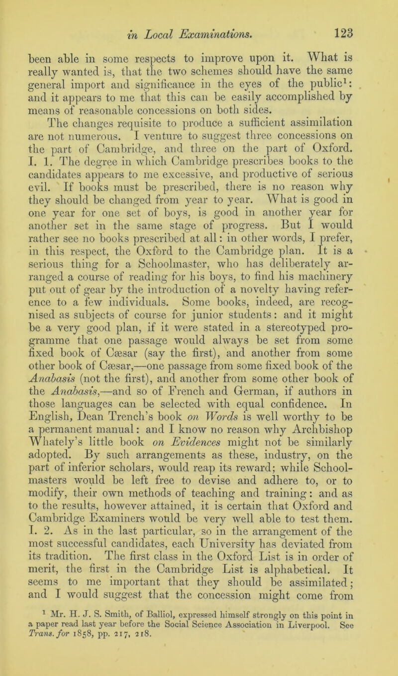 been able in some respects to improve upon it. What is really wanted is, that the two schemes should have the same general import and significance in the eyes of the public1: and it appears to me that this can be easily accomplished by means of reasonable concessions on both sides. The changes requisite to produce a sufficient assimilation are not numerous. I venture to suggest three concessions on the part of Cambridge, and three on the part of Oxford. I. 1. The degree in which Cambridge prescribes books to the candidates appears to me excessive, and productive of serious evil. If books must be prescribed, there is no reason why they should be changed from year to year. What is good in one year for one set of boys, is good in another year for another set in the same stage of progress. But I would rather see no books prescribed at all: in other words, I prefer, in this respect, the Oxford to the Cambridge plan. It is a serious thing for a Schoolmaster, who has deliberately ar- ranged a course of reading for his boys, to find his machinery put out of gear by the introduction of a novelty having refer- ence to a few individuals. Some books, indeed, are recog- nised as subjects of course for junior students: and it might be a very good plan, if it were stated in a stereotyped pro- gramme that one passage would always be set from some fixed book of Ctesar (say the first), and another from some other book of Caesar,—one passage from some fixed book of the Anabasis (not the first), and another from some other book of the Anabasis,—and so of French and German, if authors in those languages can be selected with equal confidence. In English, Dean Trench’s book on Words is well worthy to be a permanent manual: and I know no reason why Archbishop Whately’s little book on Evidences might not be similarly adopted. By such arrangements as these, industry, on the part of inferior scholars, would reap its reward; while School- masters would be left free to devise and adhere to, or to modify, their own methods of teaching and training: and as to the results, however attained, it is certain that Oxford and Cambridge Examiners would be very well able to test them. I. 2. As in the last particular, so in the arrangement of the most successful candidates, each University has deviated from its tradition. The first class in the Oxford List is in order of merit, the first in the Cambridge List is alphabetical. It seems to me important that they should be assimilated; and I would suggest that the concession might come from 1 Mr. H. J. S. Smith, of Balliol, expressed himself strongly on this point in a paper read last year before the Social Science Association in Liverpool. See Tram, for 1858, pp. 217, 218.