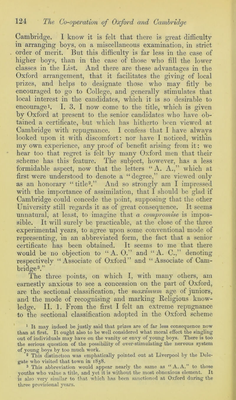 Cambridge. 1 know it is felt that there is great difficulty in arranging boys, on a miscellaneous examination, in strict order of merit. But this difficulty is far less in the case of higher boys, than in the case of those who fill the lower classes in the List. And there are these advantages in the Oxford arrangement, that it facilitates the giving of local prizes, and helps to designate those who may fitly be encouraged to go to College, and generally stimulates that local interest in the candidates, which it is so desirable to encourage1. I. 3. I now come to the title, which is given by Oxford at present to the senior candidates who have ob- tained a certificate, but which has hitherto been viewed at Cambridge with repugnance. I confess that I have always looked upon it with discomfort: nor have I noticed, within my own experience, any proof of benefit arising from it: we hear too that regret is felt by many Oxford men that their scheme has this feature. The subject, however, has a less formidable aspect, now that the letters “A. A.,” which at first were understood to denote a “ degree,” are viewed only as an honorary “title2.” And so strongly am I impressed with the importance of assimilation, that I should be glad if Cambridge could concede the point, supposing that the other University still regards it as of great consequence. It seems unnatural, at least, to imagine that, a compromise is impos- sible. It will surely be practicable, at the close of the three experimental years, to agree upon some conventional mode of representing, in an abbreviated form, the fact that a senior certificate has been obtained. It seems to me that there would be no objection to “A. 0.” and “A. C.,” denoting respectively “Associate of Oxford” and “Associate of Cam- bridge3.” The three points, on which I, with many others, am earnestly anxious to see a concession on the part of Oxford, are the sectional classification, the maximum age of juniors, and the mode of recognising and marking Religious know- ledge. II. 1. From the first I felt an extreme repugnance to the sectional classification adopted in the Oxford scheme 1 It may indeed be justly said that prizes are of far less consequence now than at first. It ought also to be well considered what moral effect the singling out of individuals may have on the vanity or envy of young boys. There is too the serious question of the possibility of over-stimulating the nervous system of young boys by too much work. 2 This distinction was emphatically pointed out at Liverpool by the Dele- gate who visited that town in 1858. 3 This abbreviation would appear nearly the same as “A.A.” to those youths who value a title, and yet it is without the most obnoxious element. It is also very similar to that which has been sanctioned at Oxford during the three provisional years.