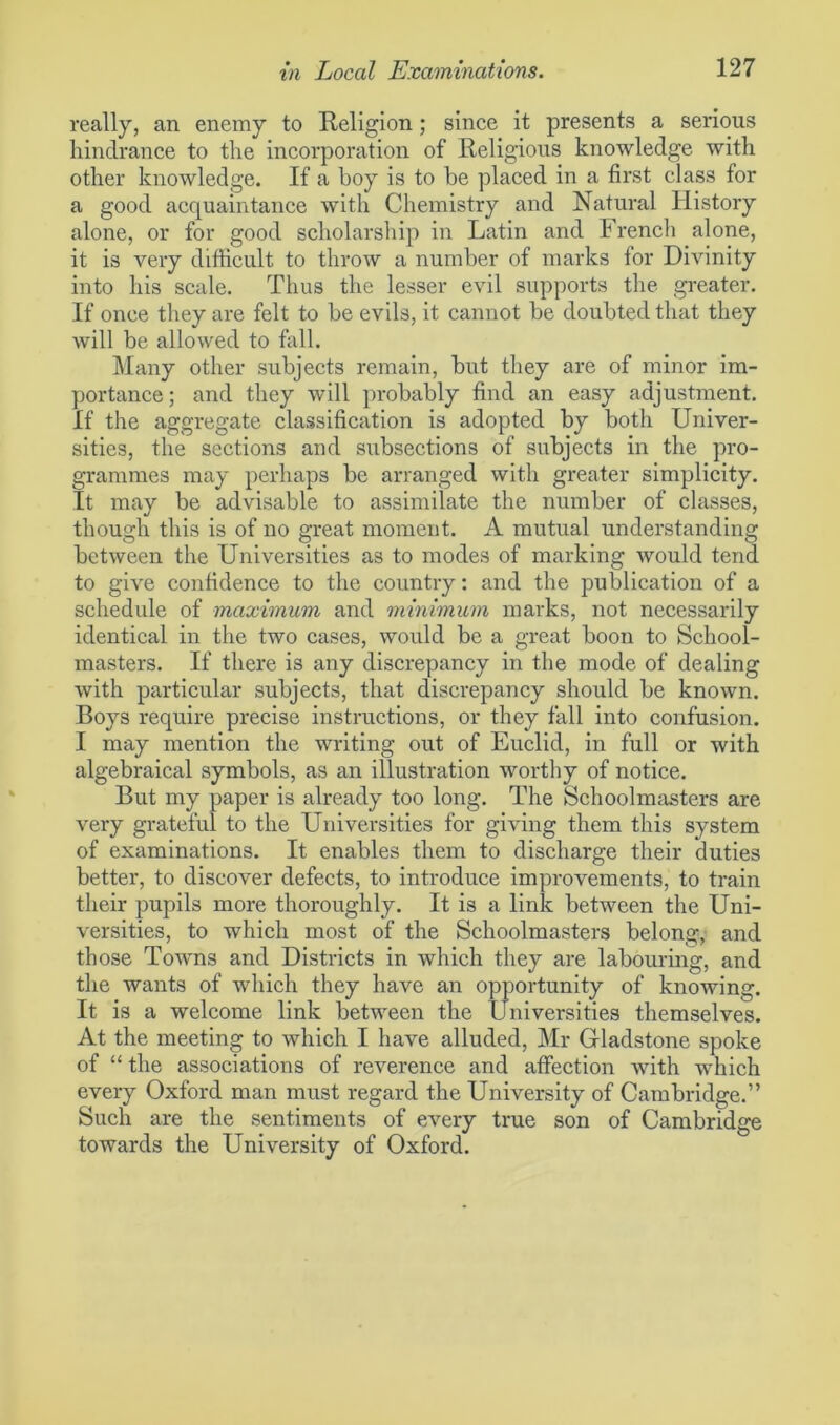 really, an enemy to Religion; since it presents a serious hindrance to the incorporation of Religious knowledge with other knowledge. If a hoy is to be placed in a first class for a good acquaintance with Chemistry and Natural History alone, or for good scholarship in Latin and French alone, it is very difficult to throw a number of marks for Divinity into his scale. Thus the lesser evil supports the greater. If once they are felt to be evils, it cannot be doubted that they Avill be allowed to fall. Many other subjects remain, but they are of minor im- portance; and they will probably find an easy adjustment. If the aggregate classification is adopted by both Univer- sities, the sections and subsections of subjects in the pro- grammes may perhaps be arranged with greater simplicity. It may be advisable to assimilate the number of classes, though this is of no great moment. A mutual understanding between the Universities as to modes of marking would tend to give confidence to the country: and the publication of a schedule of maximum and minimum marks, not necessarily identical in the two cases, would be a great boon to School- masters. If there is any discrepancy in the mode of dealing with particular subjects, that discrepancy should be known. Boys require precise instructions, or they fall into confusion. I may mention the writing out of Euclid, in full or with algebraical symbols, as an illustration worthy of notice. But my paper is already too long. The Schoolmasters are very grateful to the Universities for giving them this system of examinations. It enables them to discharge their duties better, to discover defects, to introduce improvements, to train their pupils more thoroughly. It is a link between the Uni- versities, to which most of the Schoolmasters belong, and those Towns and Districts in which they are labouring, and the wants of which they have an opportunity of knowing. It is a welcome link between the Universities themselves. At the meeting to which I have alluded, Mr Gladstone spoke of “ the associations of reverence and affection with which every Oxford man must regard the University of Cambridge.” Such are the sentiments of every true son of Cambridge towards the University of Oxford.