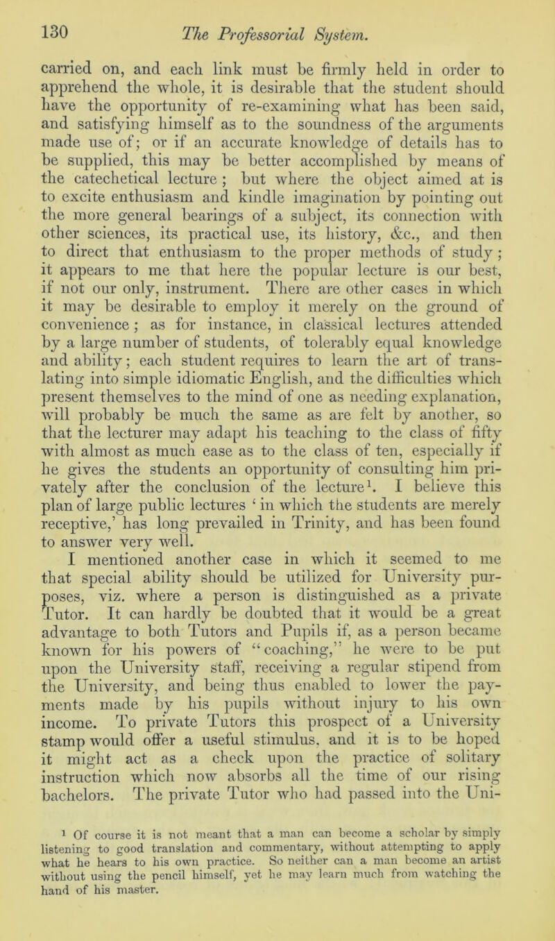 carried on, and each link must be firmly held in order to apprehend the whole, it is desii'able that the student should have the opportunity of re-examining what has been said, and satisfying himself as to the soundness of the arguments made use of; or if an accurate knowledge of details has to be supplied, this may be better accomplished by means of the catechetical lecture ; but where the object aimed at is to excite enthusiasm and kindle imagination by pointing out the more general bearings of a subject, its connection with other sciences, its practical use, its history, &c., and then to direct that enthusiasm to the proper methods of study ; it appears to me that here the popular lecture is our best, if not our only, instrument. There are other cases in which it may be desirable to employ it merely on the ground of convenience; as for instance, in classical lectures attended by a large number of students, of tolerably equal knowledge and ability; each student requires to learn the art of trans- lating into simple idiomatic English, and the difficulties which present themselves to the mind of one as needing explanation, will probably be much the same as are felt by another, so that the lecturer may adapt his teaching to the class of fifty with almost as much ease as to the class of ten, especially if he gives the students an opportunity of consulting him pri- vately after the conclusion of the lecture1. I believe this plan of large public lectures ‘ in which the students are merely receptive,’ has long prevailed in Trinity, and has been found to answer very well. I mentioned another case in which it seemed to me that special ability should be utilized for University pur- poses, viz. where a person is distinguished as a private Tutor. It can hardly be doubted that it would be a great advantage to both Tutors and Pupils if, as a person became known for his powers of “coaching,” he were to be put upon the University staff, receiving a regular stipend from the University, and being thus enabled to lower the pay- ments made by his pupils without injury to his own income. To private Tutors this prospect of a University stamp would offer a useful stimulus, and it is to be hoped it might act as a check upon the practice of solitary instruction which now absorbs all the time of our rising bachelors. The private Tutor who had passed into the Uni- 1 Of course it is not meant that a man can become a scholar by simply listening to good translation and commentary, without attempting to apply what he hears to his own practice. So neither can a man become an artist without using the pencil himself, yet he may learn much from watching the hand of his master.