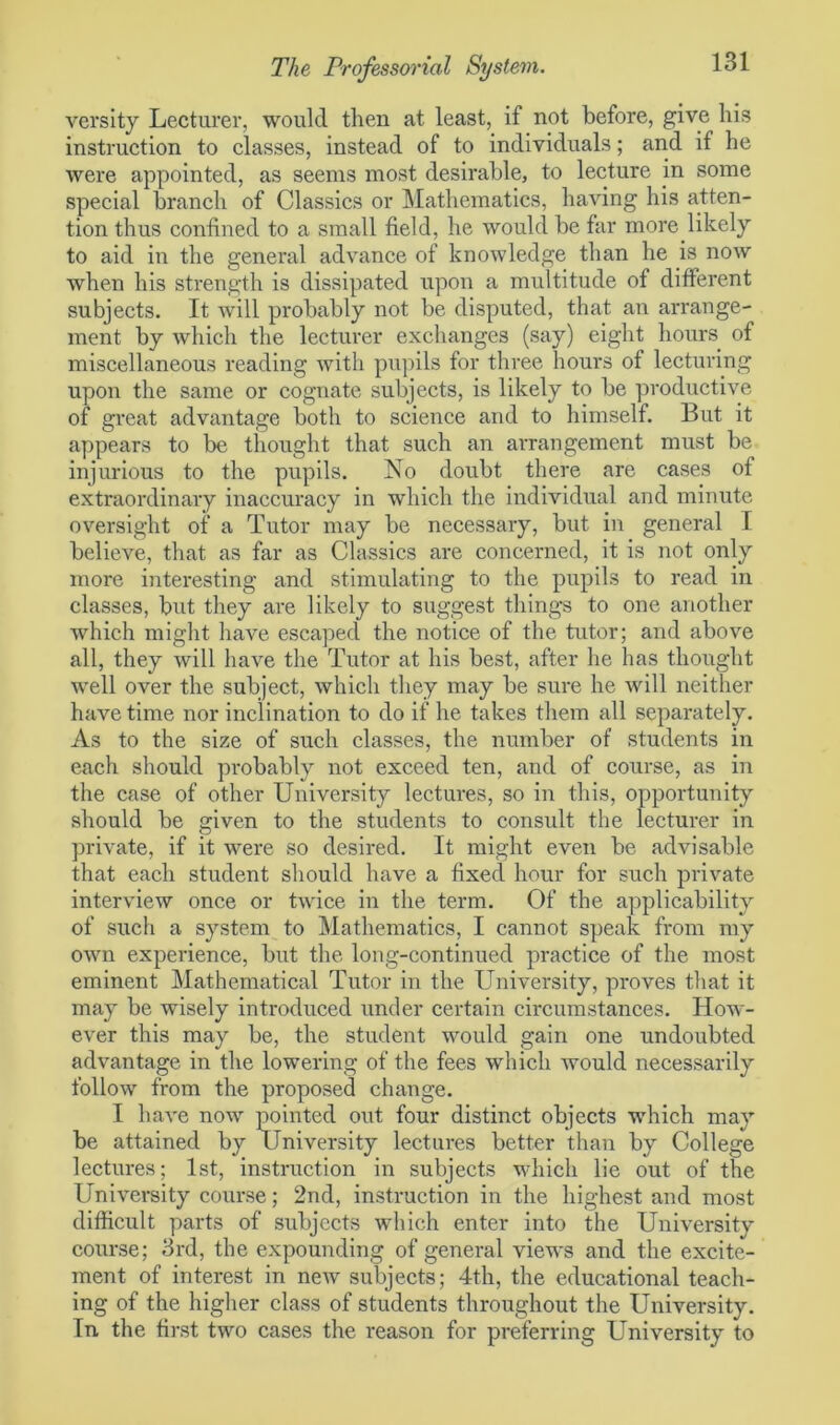 versity Lecturer, would then at least, if not before, give his instruction to classes, instead of to individuals; and if he were appointed, as seems most desirable, to lecture in some special branch of Classics or Mathematics, having his atten- tion thus confined to a small field, he would be far more likely to aid in the general advance of knowledge than he is now when his strength is dissipated upon a multitude of different subjects. It will probably not be disputed, that an arrange- ment by which the lecturer exchanges (say) eight hours of miscellaneous reading with pupils for three hours of lecturing upon the same or cognate subjects, is likely to be productive of great advantage both to science and to himself. But it appears to be thought that such an arrangement must be injurious to the pupils. No doubt there are cases of extraordinary inaccuracy in which the individual and minute oversight of a Tutor may be necessary, but in general T believe, that as far as Classics are concerned, it is not only more interesting and stimulating to the pupils to read in classes, but they are likely to suggest things to one another which might have escaped the notice of the tutor; and above all, they will have the Tutor at his best, after he has thought well over the subject, which they may be sure he will neither have time nor inclination to do if he takes them all separately. As to the size of such classes, the number of students in each should probably not exceed ten, and of course, as in the case of other University lectures, so in this, opportunity should be given to the students to consult the lecturer in private, if it were so desired. It might even be advisable that each student should have a fixed hour for such private interview once or twice in the term. Of the applicability of such a system to Mathematics, I cannot speak from my own experience, but the long-continued practice of the most eminent Mathematical Tutor in the University, proves that it may be wisely introduced under certain circumstances. How- ever this may be, the student would gain one undoubted advantage in the lowering of the fees which would necessarily follow from the proposed change. I have now pointed out four distinct objects which may be attained by University lectures better than by College lectures; 1st, instruction in subjects which lie out of the University course; 2nd, instruction in the highest and most difficult parts of subjects which enter into the University course; 3rd, the expounding of general views and the excite- ment of interest in new subjects; 4th, the educational teach- ing of the higher class of students throughout the University. In the first two cases the reason for preferring University to