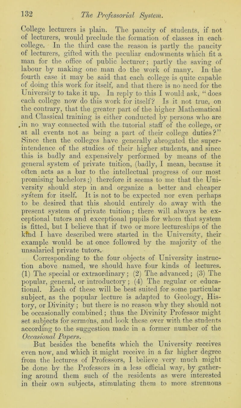 College lecturers is plain. The paucity of students, if not of lecturers, would preclude the formation of classes in each college. In the third case the reason is partly the paucity ot lecturers, gifted with the peculiar endowments which fit a man for the office of public lecturer; partly the saving of labour by making one man do the work of many. In the fourth case it may be said that each college is quite capable of doing this work for itself, and that there is no need for the University to take it up. In reply to this I would ask, “ does each college now do this work for itself? Is it not true, on the contrary, that the greater part of the higher Mathematical and Classical training is either conducted by persons who are .in no way connected with the tutorial staff of the college, or at all events not as being a part of their college duties?” Since then the colleges have generally abrogated the super- intendence of the studies of their higher students, and since this is badly and expensively performed by means of the general system of private tuition, (badly, I mean, because it often acts as a bar to the intellectual progress of our most promising bachelors;) therefore it seems to me that the Uni- versity should step in and organize a better and cheaper sys'tem for itself. It is not to be expected nor even perhaps to be desired that this should entirely do away with the present system of private tuition; there will always be ex- ceptional tutors and exceptional pupils for whom that system is fitted, but I believe that if two or more lectureships of the kind I have described were started in the University, their example would be at once followed by the majority of the unsalaried private tutors. Corresponding to the four objects of University instruc- tion above named, we should have four kinds of lectures. (1) The special or extraordinary; (2) The advanced; (3) The popular, general, or introductory; (4) The regular or educa- tional. Each of these will be best suited for some particular subject, as the popular lecture is adapted to Geology, His- tory, or Divinity ; but there is no reason why they should not be occasionally combined; thus the Divinity Professor might set subjects for sermons, and look these over with the students according to the suggestion made in a former number of the Occasional Papers. But besides the benefits which the University receives even now, and which it might receive in a far higher degree from the lectures of Professors, I believe very much might be done by the Professors in a less official way, by gather- ing around them such of the residents as were interested in their own subjects, stimulating them to more strenuous