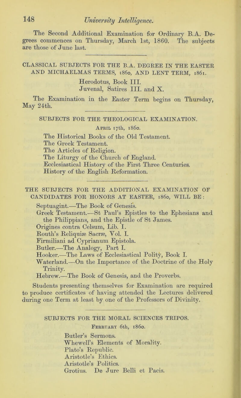 The Second Additional Examination for Ordinary B.A. De- grees commences on Thursday, March 1st, 1860. The subjects are those of June last. CLASSICAL SUBJECTS FOR THE B.A. DEGREE IN THE EASTER AND MICHAELMAS TERMS, i860, AND LENT TERM, 1861. Herodotus, Book III. Juvenal, Satires III. and X. The Examination in the Easter Term begins on Thursday, May 24th. SUBJECTS FOR THE THEOLOGICAL EXAMINATION. April 17th, i860. The Historical Books of the Old Testament. The Greek Testament. The Articles of Religion. The Liturgy of the Church of England. Ecclesiastical History of the First Three Centuries. History of the English Reformation. THE SUBJECTS FOR THE ADDITIONAL EXAMINATION OF CANDIDATES FOR HONORS AT EASTER, i860, WILL BE : Septuagint.—The Book of Genesis. Greek Testament.—St Paul’s Epistles to the Ephesians and the Philippians, and the Epistle of St James. Origines contra Celsum, Lib. I. Routh’s Reliquiae Sacrae, Yol. I. Firmiliani ad Cyprianum Epistola. Butler.—The Analogy, Part I. Hooker.—The Laws of Ecclesiastical Polity, Book I. Waterland.—On the Importance of the Doctrine of the Holy Trinity. Hebrew.—The Book of Genesis, and the Proverbs. Students presenting themselves for Examination are required to produce certificates of having attended the Lectures delivered during one Term at least by one of the Professors of Divinity. SUBJECTS FOR THE MORAL SCIENCES TRIPOS. Ferruary 6th, i860. Butler’s Sermons. Whewell’s Elements of Morality. Plato’s Republic. Aristotle’s Ethics. Aristotle’s Politics. Grotius. De Jure Belli et Pacis.