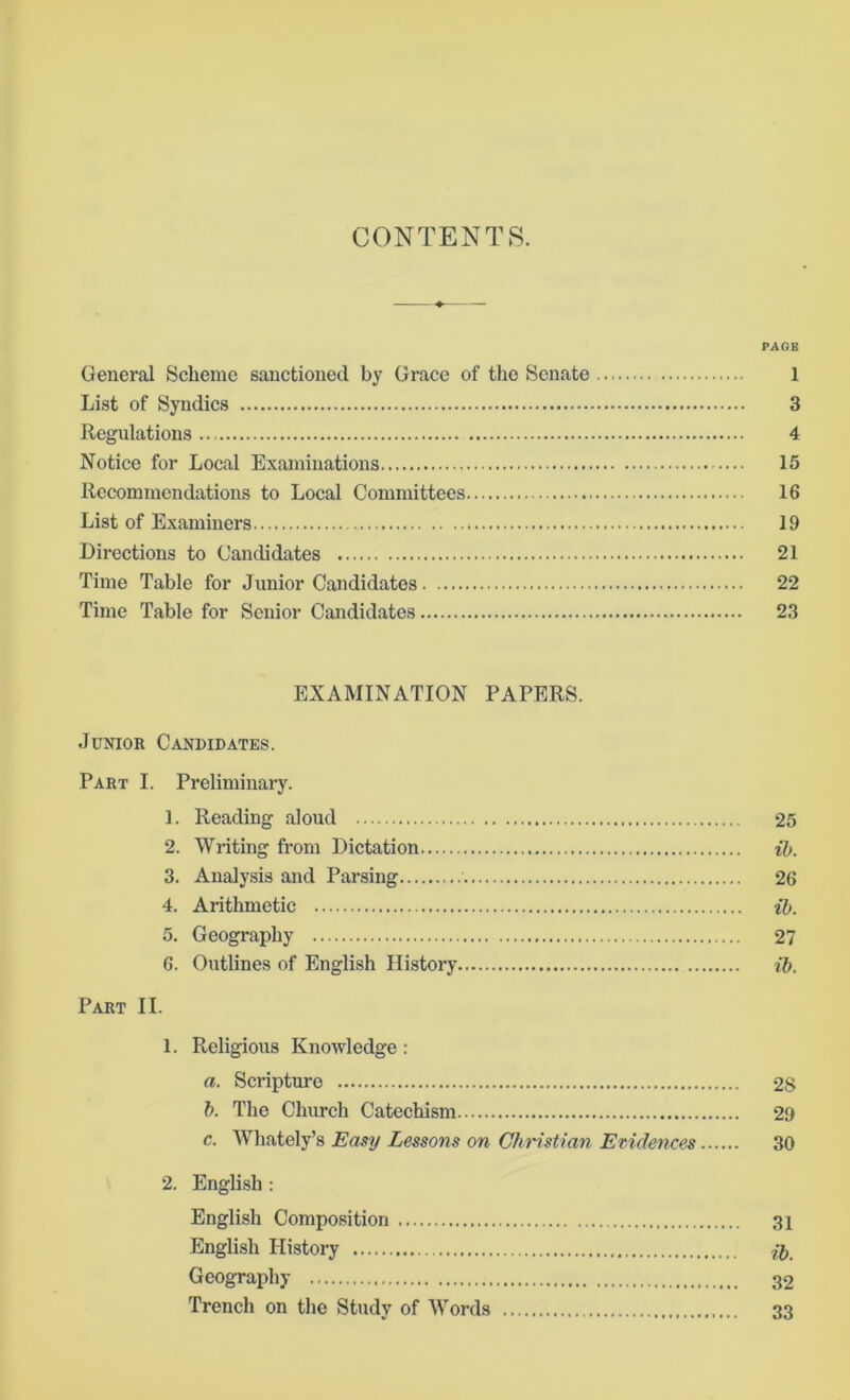 CONTENTS. PAGE General Scheme sanctioned by Grace of the Senate 1 List of Syndics 3 Regulations 4 Notice for Local Examinations 15 Recommendations to Local Committees 16 List of Examiners 19 Directions to Candidates 21 Time Table for Junior Candidates 22 Time Table for Senior Candidates 23 EXAMINATION PAPERS. Junior Candidates. Part I. Preliminary. 1. Reading aloud 25 2. Writing from Dictation ib. 3. Analysis and Parsing 26 4. Arithmetic ib. 5. Geography 27 6. Outlines of English History ib. Part II. 1. Religious Knowledge: a. Scripture 28 b. The Church Catechism 29 c. Whately’s Easy Lessons on Christian Evidences 30 2. English : English Composition 31 English History Geography 32 Trench on the Study of Words 33