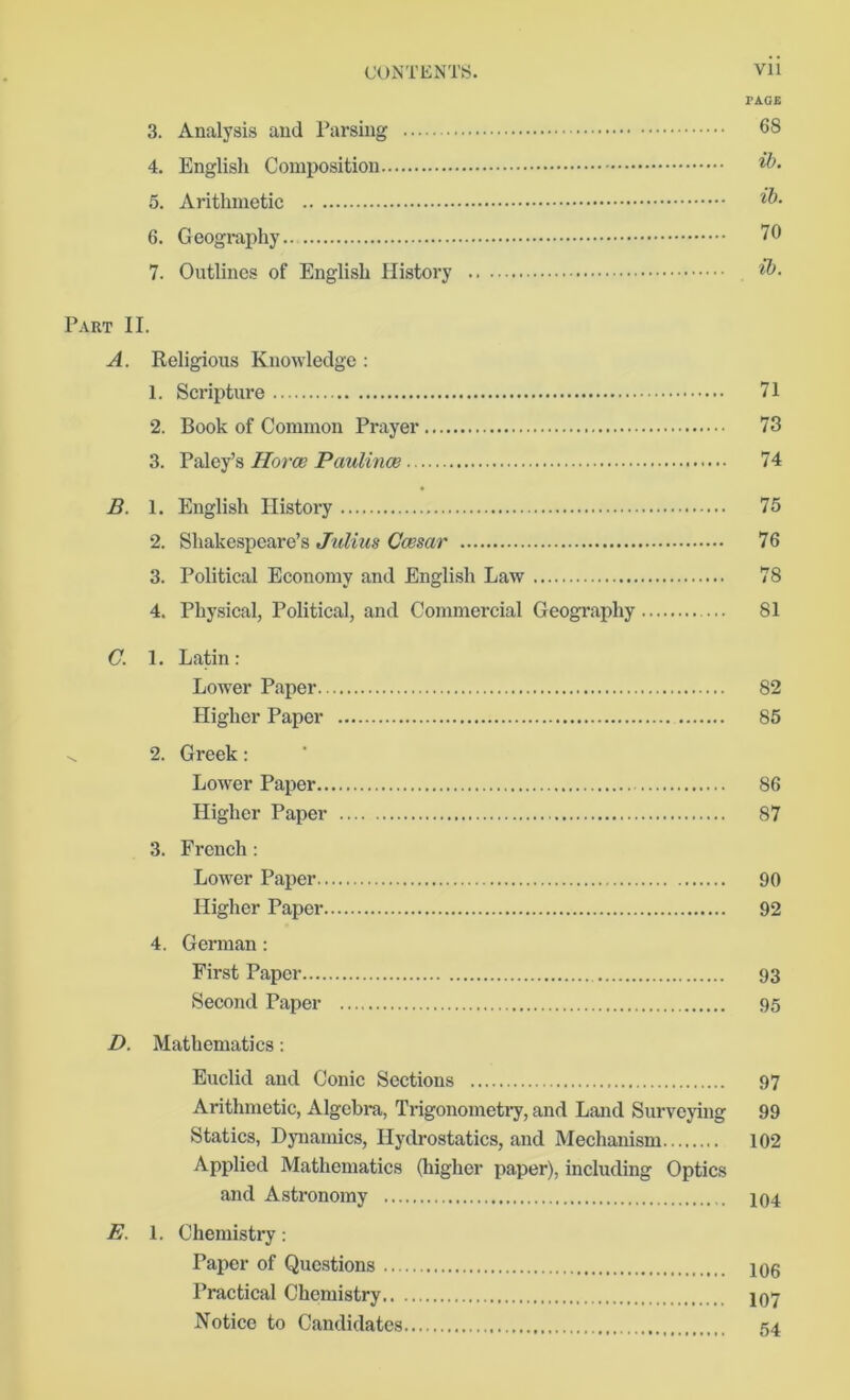 CONTENTS. Vll PAGE 3. Analysis and Parsing 68 4. English Composition 5. Arithmetic 6. Geography 70 7. Outlines of English History $>. Part II. A. Religious Knowledge : 1. Scripture 71 2. Book of Common Prayer 73 3. Paley’s Horae Paulince 74 B. 1. English History 75 2. Shakespeare’s Julius Caesar 76 3. Political Economy and English Law 78 4. Physical, Political, and Commercial Geography ... 81 C. 1. Latin: Lower Paper 82 Higher Paper 85 v. 2. Greek: Lower Paper 86 Higher Paper 87 3. French: Lower Paper 90 Higher Paper 92 4. German: First Paper 93 Second Paper 95 D. Mathematics: Euclid and Conic Sections 97 Arithmetic, Algebra, Trigonometry, and Land Surveying 99 Statics, Dynamics, Hydrostatics, and Mechanism 102 Applied Mathematics (higher paper), including Optics and Astronomy 104 E. 1. Chemistry: Paper of Questions 106 Practical Chemistry 107 Notice to Candidates 54