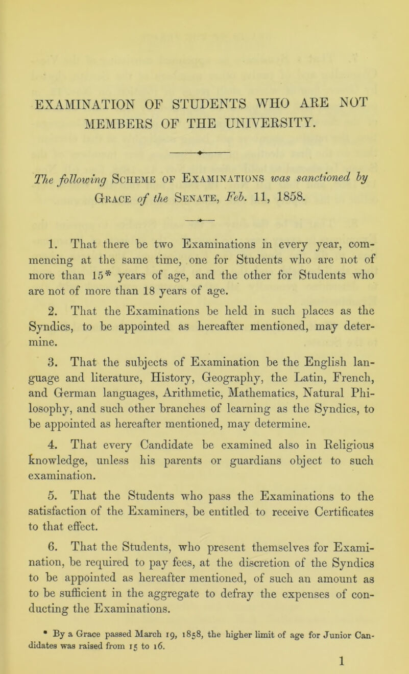 EXAMINATION OF STUDENTS WHO ARE NOT MEMBERS OF THE UNIVERSITY. 4. The following Scheme of Examinations was sanctioned hy Gk ace of the Senate, Feb. 11, 1858. 1. That there be two Examinations in every year, com- mencing at the same time, one for Students who are not of more than 15* years of age, and the other for Students who are not of more than 18 years of age. 2. That the Examinations be held in such places as the Syndics, to be appointed as hereafter mentioned, may deter- mine. 3. That the subjects of Examination be the English lan- guage and literature, History, Geography, the Latin, French, and German languages, Arithmetic, Mathematics, Natural Phi- losophy, and such other branches of learning as the Syndics, to be appointed as hereafter mentioned, may determine. 4. That every Candidate be examined also in Religious knowledge, unless his parents or guardians object to such examination. 5. That the Students who pass the Examinations to the satisfaction of the Examiners, be entitled to receive Certificates to that effect. 6. That the Students, who present themselves for Exami- nation, be required to pay fees, at the discretion of the Syndics to be appointed as hereafter mentioned, of such an amount as to be sufficient in the aggregate to defray the expenses of con- ducting the Examinations. • By a Grace passed March 19, 1858, the higher limit of age for Junior Can- didates was raised from 15 to 16.