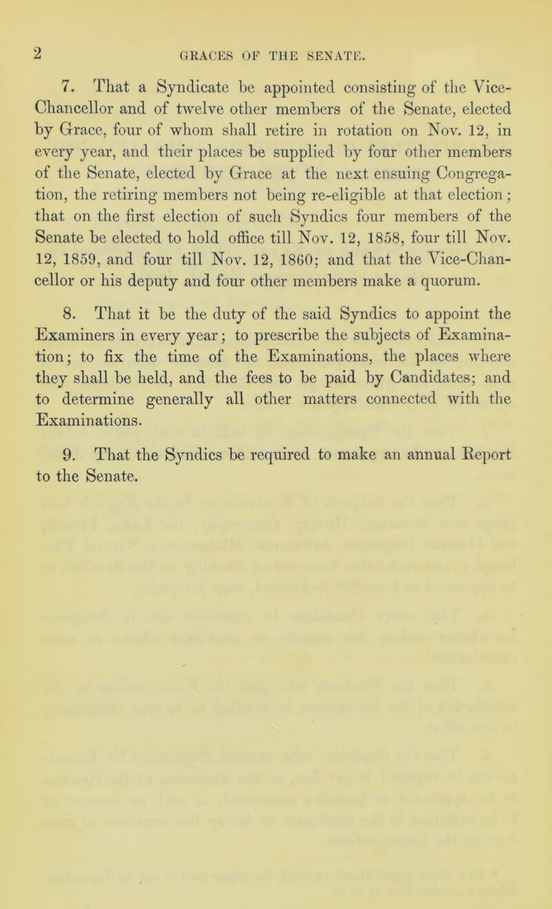 7. That a Syndicate be appointed consisting of the Vice- Chancellor and of twelve other members of the Senate, elected by Grace, four of whom shall retire in rotation on Nov. 12, in every year, and their places be supplied by four other members of the Senate, elected by Grace at the next ensuing Congrega- tion, the retiring members not being re-eligible at that election ; that on the first election of such Syndics four members of the Senate be elected to hold office till Nov. 12, 1858, four till Nov. 12, 1859, and four till Nov. 12, 1860; and that the Vice-Chan- cellor or his deputy and four other members make a quorum. 8. That it be the duty of the said Syndics to appoint the Examiners in every year; to prescribe the subjects of Examina- tion; to fix the time of the Examinations, the places where they shall be held, and the fees to be paid by Candidates; and to determine generally all other matters connected with the Examinations. 9. That the Syndics be required to make an annual Report to the Senate.