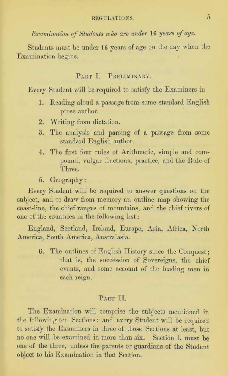 Examination of Students who are under 16 years of aye. Students must be under 16 years of age on the day when the Examination begins. Part I. Preliminary. Every Student will be required to satisfy the Examiners in 1. Reading aloud a passage from some standard English prose author. 2. Writing from dictation. 3. The analysis and parsing of a passage from some standard English author. 4. The first four rules of Arithmetic, simple and com- pound, vulgar fractions, practice, and the Rule of Three. 5. Geography: Every Student will be required to answer questions on the subject, and to draw from memory an outline map showing the coast-line, the chief ranges of mountains, and the chief rivers of one of the countries in the following list: England, Scotland, Ireland, Europe, Asia, Africa, North America, South America, Australasia. 6. The outlines of English History since the Conquest; that is, the succession of Sovereigns, the chief events, and some account of the leading men in each reign. Part II. The Examination will comprise the subjects mentioned in the following ten Sections: and every Student will be required to satisfy the Examiners in three of those Sections at least, but no one will be examined in more than six. Section I. must be one of the three, unless the parents or guardians of the Student object to his Examination in that Section.