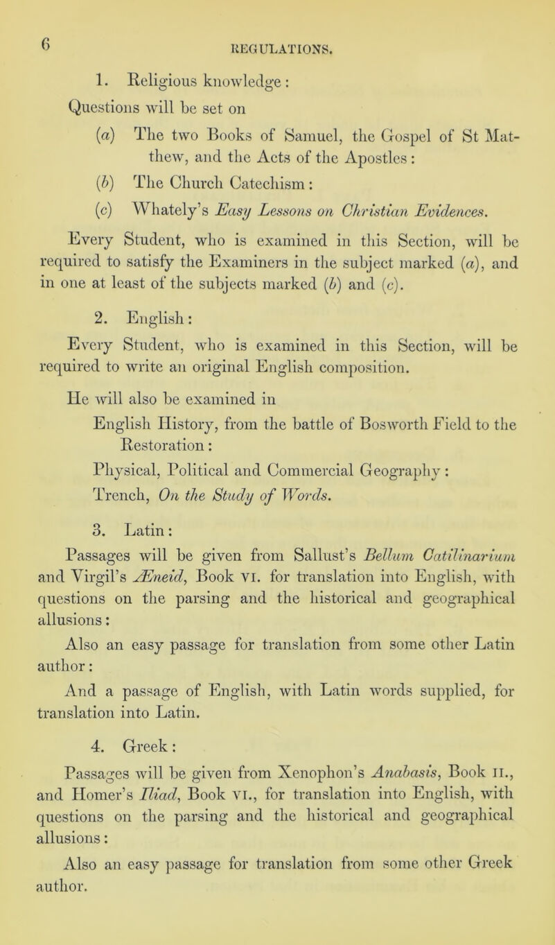 1. Reli gious knowledge: Questions will be set on (a) The two Books of Samuel, the Gospel of St Mat- thew, and the Acts of the Apostles : (b) The Church Catechism : (c) Whately’s Easy Lessons on Christian Evidences. Every Student, who is examined in this Section, will be required to satisfy the Examiners in the subject marked (a), and in one at least of the subjects marked (b) and (c). 2. English: Every Student, who is examined in this Section, will be required to write an original English composition. He will also be examined in English History, from the battle of Bos worth Field to the Restoration: Physical, Political and Commercial Geography : Trench, On the Study of Words. 3. Latin: Passages will be given from Sallust’s Bellum Catilinarium and Virgil’s JEneid, Book vi. for translation into English, with questions on the parsing and the historical and geographical allusions: Also an easy passage for translation from some other Latin author: And a passage of English, with Latin words supplied, for translation into Latin. 4. Greek: Passages will be given from Xenophon’s Anabasis, Book II., and Homer’s Iliad, Book vi., for translation into English, with questions on the parsing and the historical and geographical allusions: Also an easy passage for translation from some other Greek author.