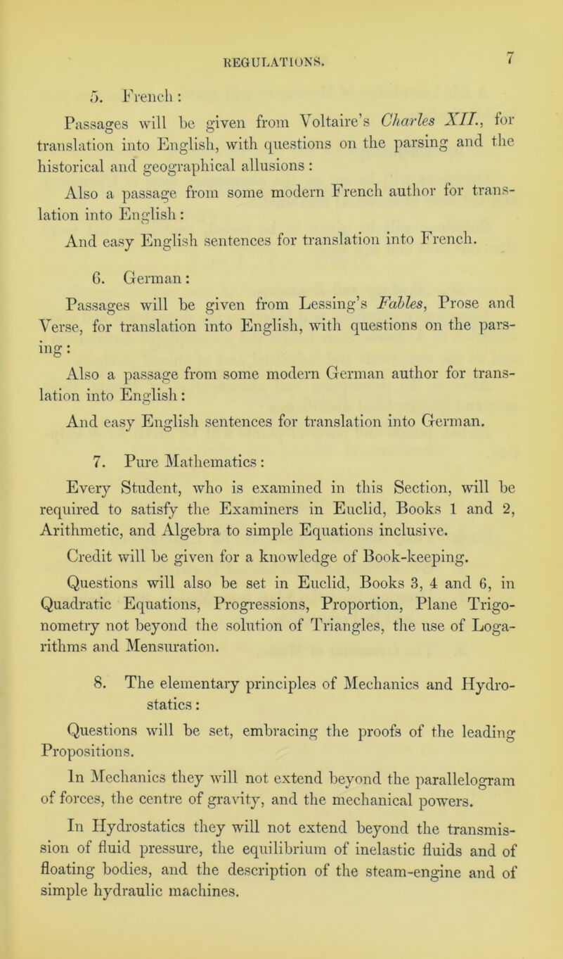 5. French: Passages will be given from Voltaire’s Charles XII., for translation into English, with questions on the parsing and the historical and geographical allusions : Also a passage from some modern French author for trans- lation into English: And easy English sentences for translation into French. 6. German: Passages will be given from Lessing’s Fables, Prose and Verse, for translation into English, with questions on the pars- ing: Also a passage from some modern German author for trans- lation into English: And easy English sentences for translation into German. 7. Pure Mathematics: Every Student, who is examined in this Section, will be required to satisfy the Examiners in Euclid, Books 1 and 2, Arithmetic, and Algebra to simple Equations inclusive. Credit will be given for a knowledge of Book-keeping. Questions will also be set in Euclid, Books 3, 4 and 6, in Quadratic Equations, Progressions, Proportion, Plane Trigo- nometry not beyond the solution of Triangles, the use of Loga- rithms and Mensuration. 8. The elementary principles of Mechanics and Hydro- statics : Questions will be set, embracing the proofs of the leading Propositions. In Mechanics they will not extend beyond the parallelogram of forces, the centre of gravity, and the mechanical powers. In Hydrostatics they will not extend beyond the transmis- sion of fluid pressure, the equilibrium of inelastic fluids and of floating bodies, and the description of the steam-engine and of simple hydraulic machines.