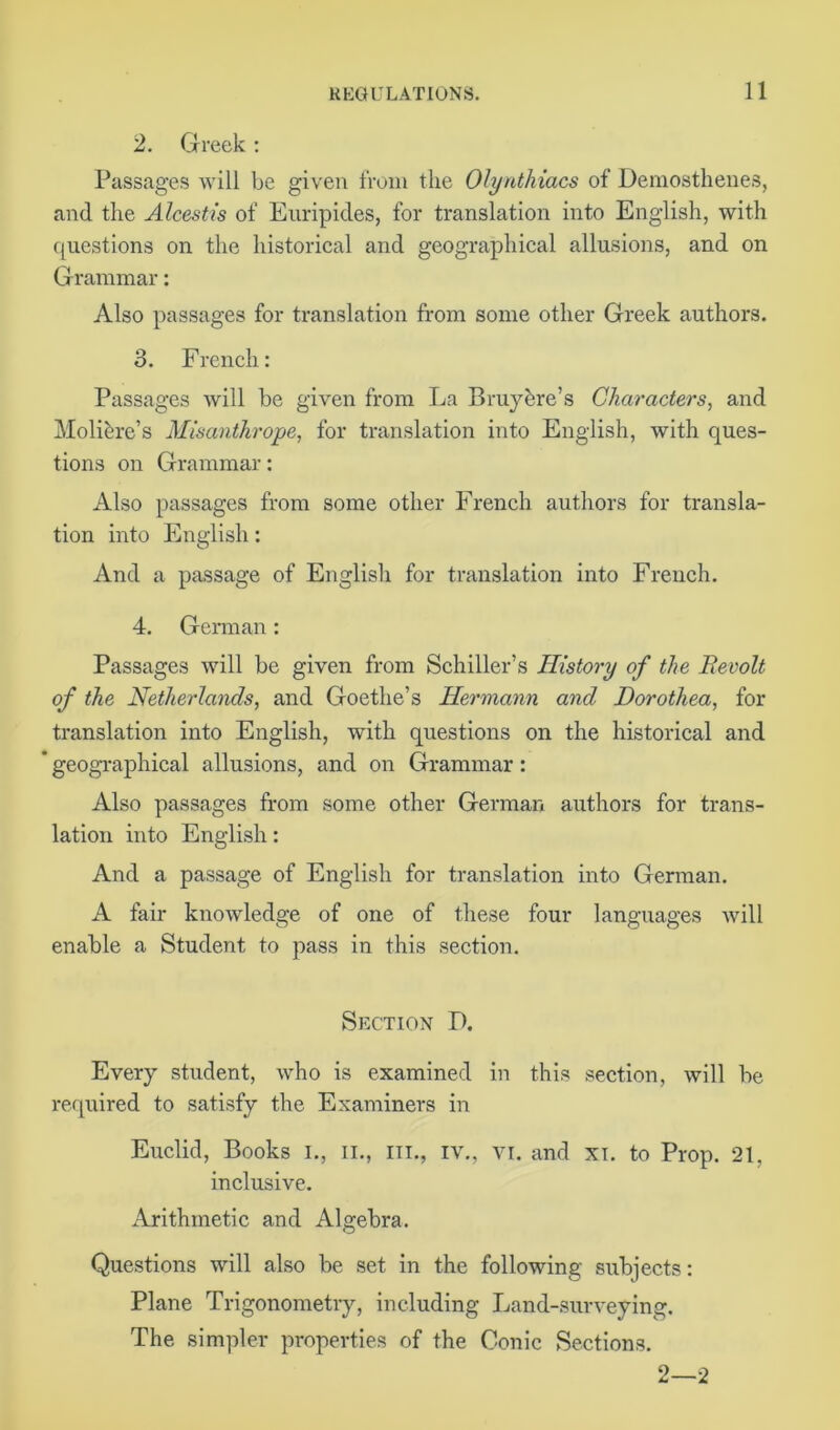 2. Greek: Passages will be given from the Olynthiacs of Demosthenes, and the Alcestis of Euripides, for translation into English, with questions on the historical and geographical allusions, and on Grammar: Also passages for translation from some other Greek authors. 3. French: Passages will be given from La Bruybre’s Characters, and Molibre’s Misanthrope, for translation into English, with ques- tions on Grammar: Also passages from some other French authors for transla- tion into English: And a passage of English for translation into French. 4. German: Passages will be given from Schiller’s History of the Revolt of the Netherlands, and Goethe’s Hermann and Dorothea, for translation into English, with questions on the historical and  geographical allusions, and on Grammar: Also passages from some other German authors for trans- lation into English: And a passage of English for translation into German. A fair knowledge of one of these four languages will enable a Student to pass in this section. Section D. Every student, who is examined in this section, will be required to satisfy the Examiners in Euclid, Books i., ii., hi., iv., vi. and xi. to Prop. 21, inclusive. Arithmetic and Algebra. Questions will also be set in the following subjects: Plane Trigonometry, including Land-surveying. The simpler properties of the Conic Sections. 2—2