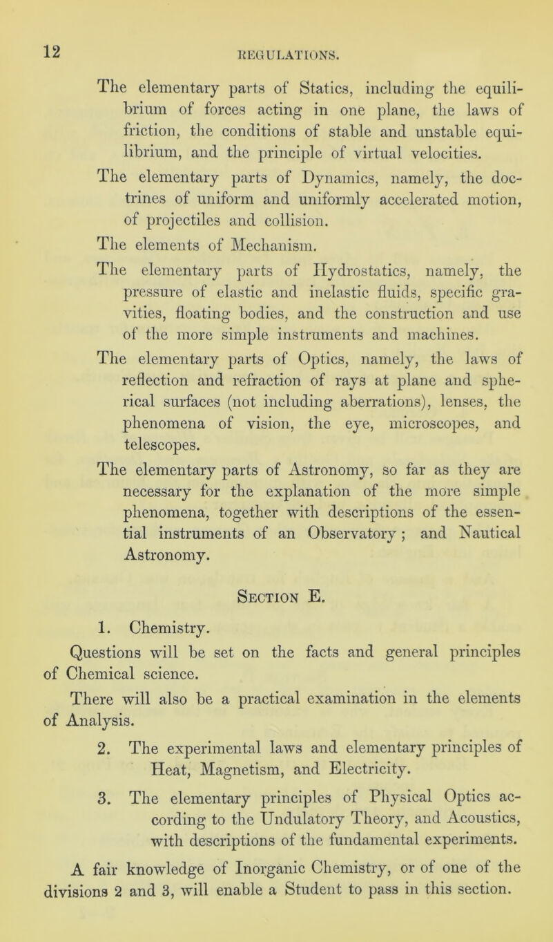 The elementary parts of Statics, including the equili- brium of forces acting in one plane, the laws of friction, the conditions of stable and unstable equi- librium, and the principle of virtual velocities. The elementary parts of Dynamics, namely, the doc- trines of uniform and uniformly accelerated motion, of projectiles and collision. The elements of Mechanism. The elementary parts of Hydrostatics, namely, the pressure of elastic and inelastic fluids, specific gra- vities, floating bodies, and the construction and use of the more simple instruments and machines. The elementary parts of Optics, namely, the laws of reflection and refraction of rays at plane and sphe- rical surfaces (not including aberrations), lenses, the phenomena of vision, the eye, microscopes, and telescopes. The elementary parts of Astronomy, so far as they are necessary for the explanation of the more simple phenomena, together with descriptions of the essen- tial instruments of an Observatory; and Nautical Astronomy. Section E. 1. Chemistry. Questions will be set on the facts and general principles of Chemical science. There will also be a practical examination in the elements of Analysis. 2. The experimental laws and elementary principles of Heat, Magnetism, and Electricity. 3. The elementary principles of Physical Optics ac- cording to the Undulatory Theory, and Acoustics, with descriptions of the fundamental experiments. A fair knowledge of Inorganic Chemistry, or of one of the divisions 2 and 3, will enable a Student to pass in this section.