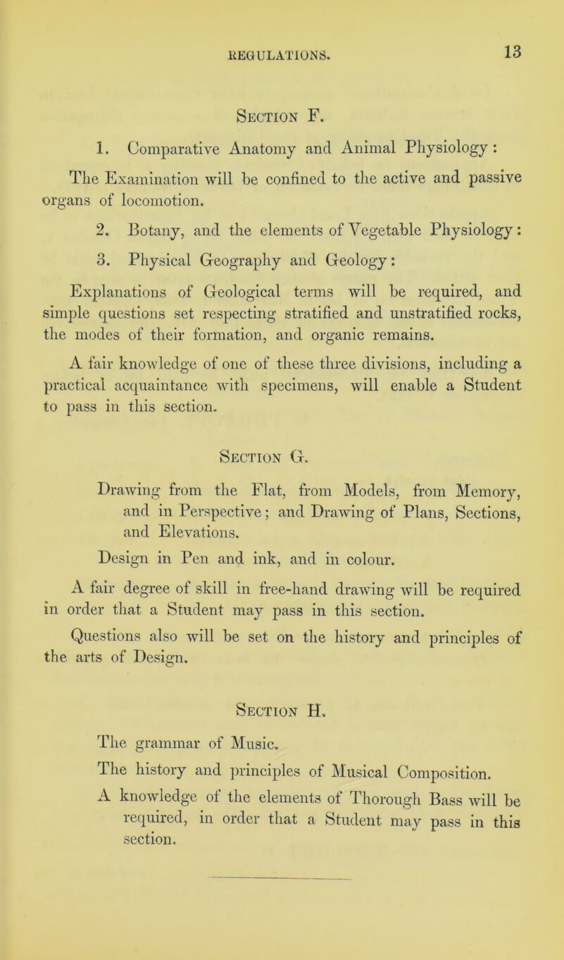 Section F. 1. Comparative Anatomy and Animal Physiology: The Examination will be confined to the active and passive organs of locomotion. 2. Botany, and the elements of Vegetable Physiology : 3. Physical Geography and Geology: Explanations of Geological terms will be required, and simple questions set respecting stratified and unstratified rocks, the modes of their formation, and organic remains. A fair knowledge of one of these three divisions, including a practical acquaintance with specimens, will enable a Student to pass in this section. Section G. Drawing from the Flat, from Models, from Memory, and in Perspective; and Drawing of Plans, Sections, and Elevations. Design in Pen and ink, and in colour. A fair degree of skill in free-hand drawing will be required in order that a Student may pass in this section. Questions also will be set on the history and principles of the arts of Design. Section H. The grammar of Music. The history and principles of Musical Composition. A knowledge of the elements of Thorough Bass will be required, in order that a Student may pass in this section.