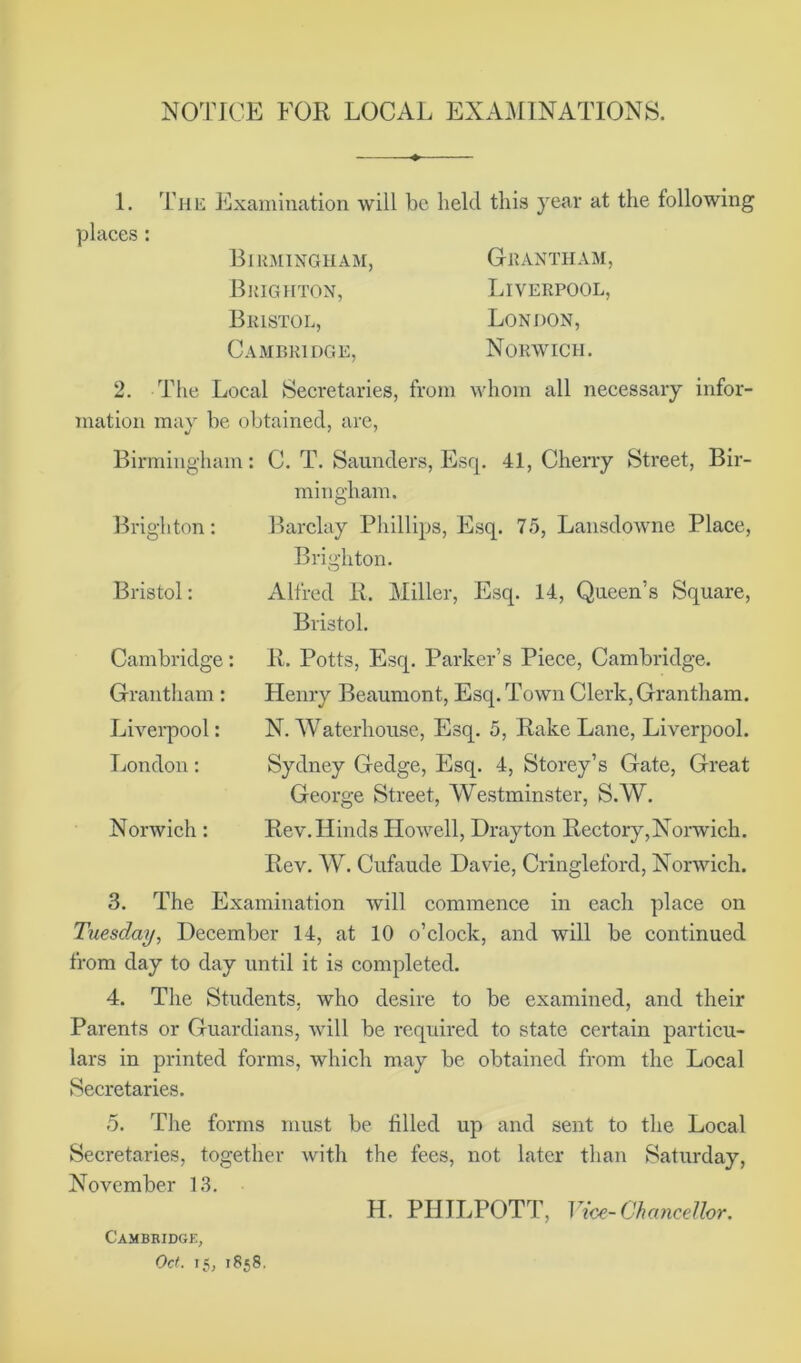 NOTICE FOR LOCAL EXAMINATIONS. 1. The Examination will be held this year at the following places: Birmingham, Grantham, Brighton, Liverpool, Bristol, London, Cambridge, Norwich. 2. The Local Secretaries, from whom all necessary infor- mation may be obtained, are, Birmingham: C. T. Saunders, Esq. 41, Cherry Street, Bir- mingham. Brighton: Barclay Phillips, Esq. 75, Lansdowne Place, Brighton. Bristol: Alfred R. Miller, Esq. 14, Queen’s Square, Bristol. Cambridge: Grantham: Liverpool: London: Norwich: R. Potts, Esq. Parker’s Piece, Cambridge. Henry Beaumont, Esq. Town Clerk, Grantham. N. Waterhouse, Esq. 5, Rake Lane, Liverpool. Sydney Gedge, Esq. 4, Storey’s Gate, Great George Street, Westminster, S.W. Rev. Hinds Howell, Drayton Rectory,Norwich. Rev. W. Cufaude Davie, Cringleford, Norwich. 3. The Examination will commence in each place on Tuesday, December 14, at 10 o’clock, and will be continued from day to day until it is completed. 4. The Students, who desire to be examined, and their Parents or Guardians, will be required to state certain particu- lars in printed forms, which may be obtained from the Local Secretaries. 5. The forms must be tilled up and sent to the Local Secretaries, together with the fees, not later than Saturday, November 13. H. PHILPOTT, Vice-Chancellor. Cambridge,