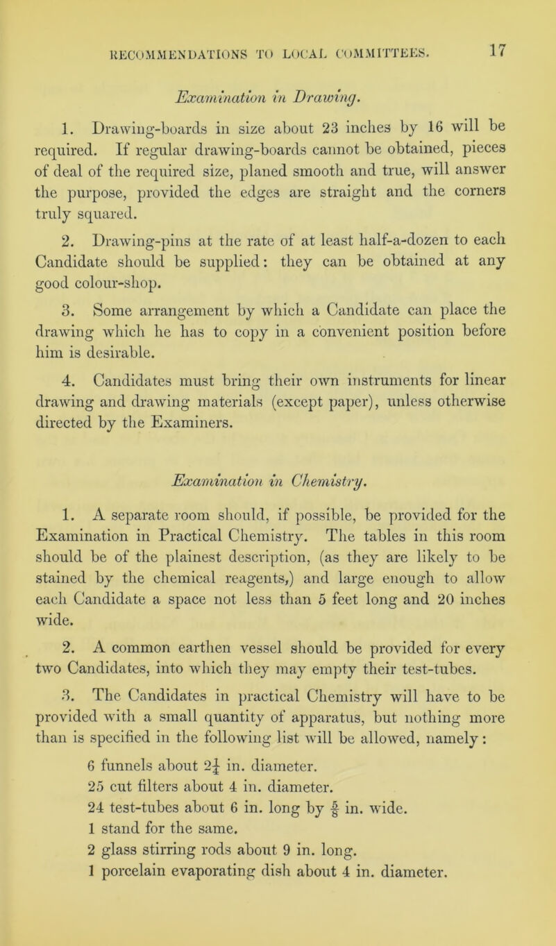 Examination in Drawing. 1. Drawing-boards in size about 23 inches by 16 will be required. If regular drawing-boards cannot be obtained, pieces of deal of the required size, planed smooth and true, will answer the purpose, provided the edges are straight and the corners truly squared. 2. Drawing-pins at the rate of at least half-a-dozen to each Candidate should be supplied: they can be obtained at any good colour-shop. 3. Some arrangement by which a Candidate can place the drawing which he has to copy in a convenient position before him is desirable. 4. Candidates must bring their own instruments for linear drawing and drawing materials (except paper), unless otherwise directed by the Examiners. Examination in Chemistry. 1. A separate room should, if possible, be provided for the Examination in Practical Chemistry. The tables in this room should be of the plainest description, (as they are likely to be stained by the chemical reagents,) and large enough to allow each Candidate a space not less than 5 feet long and 20 inches wide. 2. A common earthen vessel should be provided for every two Candidates, into which they may empty their test-tubes. 3. The Candidates in practical Chemistry will have to be provided with a small quantity of apparatus, but nothing more than is specified in the following list will be allowed, namely: 6 funnels about 2| in. diameter. 25 cut filters about 4 in. diameter. 24 test-tubes about 6 in. long by f in. wide. 1 stand for the same. 2 glass stirring rods about 9 in. long. 1 porcelain evaporating dish about 4 in. diameter.