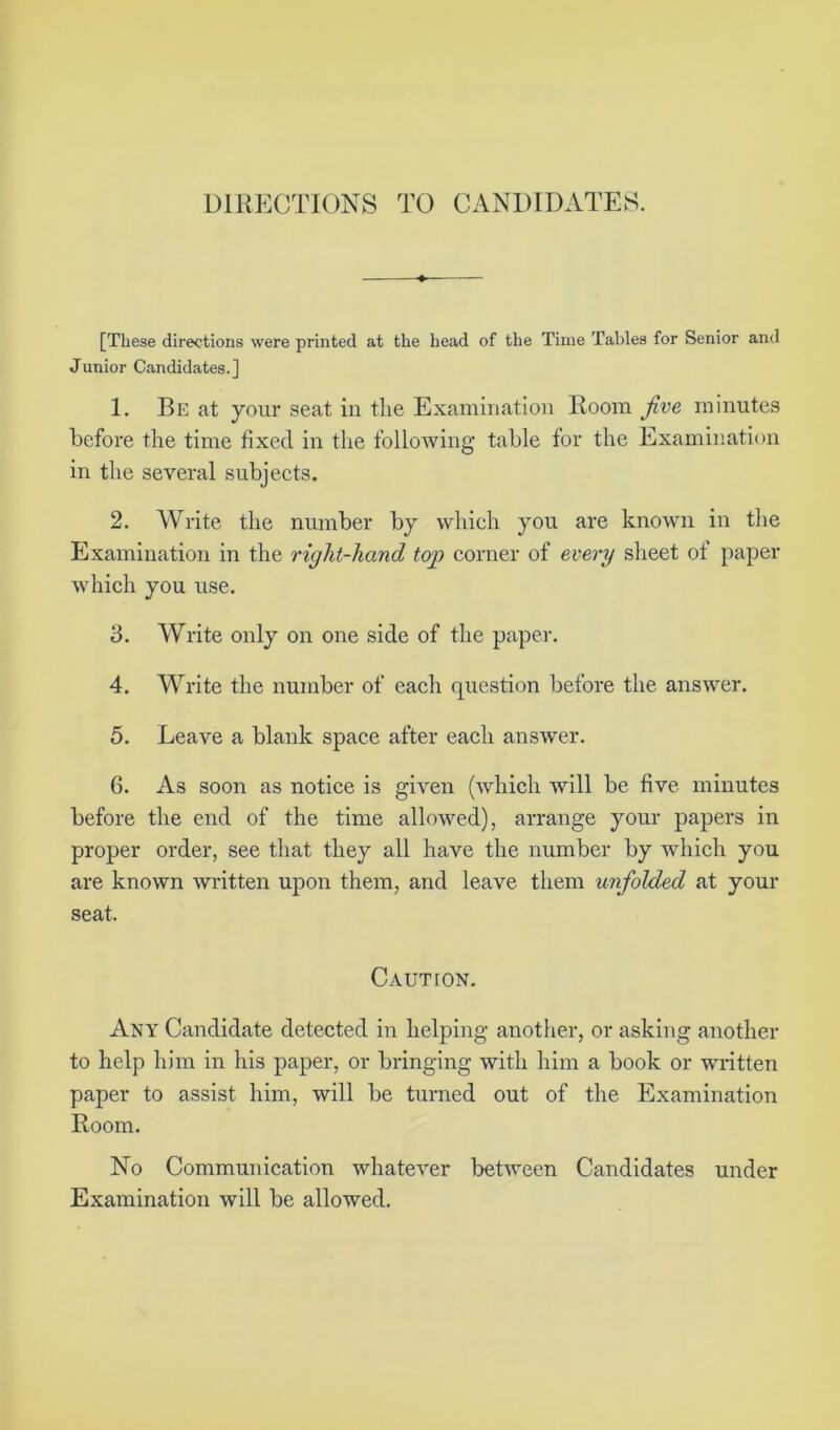 DIRECTIONS TO CANDIDATES. [These directions were printed at the head of the Time Tables for Senior and Junior Candidates.] 1. Be at your seat in the Examination Room five minutes before the time fixed in the following table for the Examination in the several subjects. 2. Write the number by which you are known in the Examination in the right-hand top corner of every sheet of paper which you use. 3. Write only on one side of the paper. 4. Write the number of each question before the answer. 5. Leave a blank space after each answer. 6. As soon as notice is given (which will be five minutes before the end of the time allowed), arrange your papers in proper order, see that they all have the number by which you are known written upon them, and leave them unfolded at your seat. Cautton. Any Candidate detected in helping another, or asking another to help him in his paper, or bringing with him a book or written paper to assist him, will be turned out of the Examination Room. No Communication whatever between Candidates under Examination will be allowed.