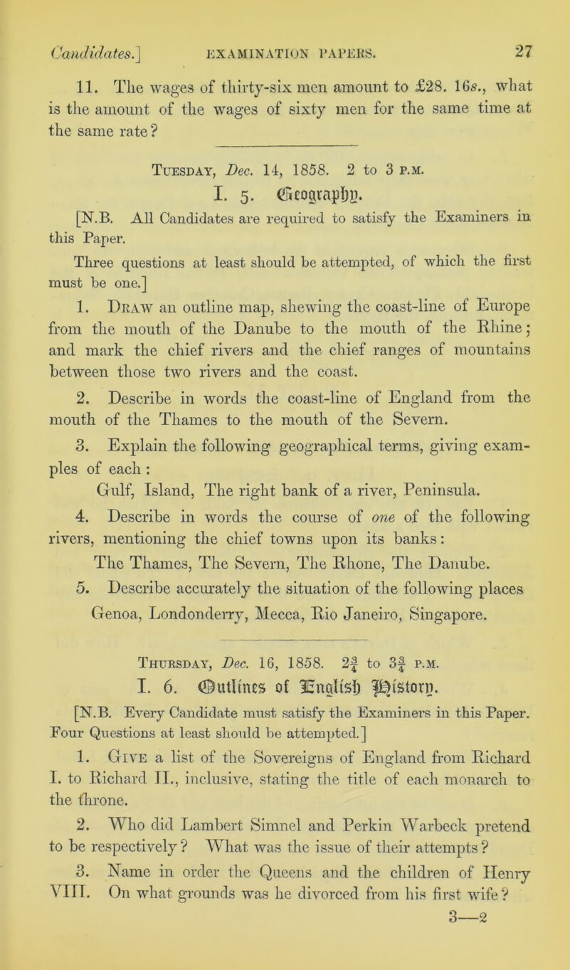 11. The wages of thirty-six men amount to £28. 16s., what is the amount of the wages of sixty men for the same time at the same rate ? Tuesday, Dec. 14, 1858. 2 to 3 p.m. I. 5. (ScograplJB. [N.B. All Candidates are required to satisfy the Examiners in this Paper. Three questions at least should be attempted, of which the first must be one.] 1. Draw an outline map, shewing the coast-line of Europe from the mouth of the Danube to the mouth of the Rhine; and mark the chief rivers and the chief ranges of mountains between those two rivers and the coast. 2. Describe in words the coast-line of England from the mouth of the Thames to the mouth of the Severn. 3. Explain the following geographical terms, giving exam- ples of each : Gulf, Island, The right bank of a river, Peninsula. 4. Describe in words the course of one of the following rivers, mentioning the chief towns upon its banks: The Thames, The Severn, The Rhone, The Danube. 5. Describe accurately the situation of the following places Genoa, Londonderry, Mecca, Rio Janeiro, Singapore. Thursday, Dec. 16, 1858. 2f to 3f p.m. I. 6. Outlines of lEngltsf) fDtstorn. [N.B. Every Candidate must satisfy the Examiners in this Paper. Four Questions at least should be attempted.] 1. Give a list of the Sovereigns of England from Richard I. to Richard II., inclusive, stating the title of each monarch to the throne. 2. Who did Lambert Simnel and Perkin Warbeck pretend to be respectively? What was the issue of their attempts? 3. Name in order the Queens and the children of Henry VIII. On what grounds was he divorced from his first wife ? 3—2