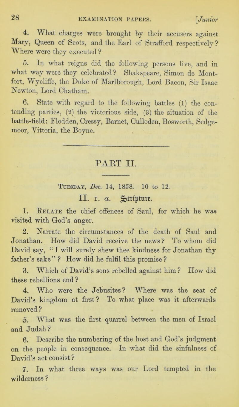 4. What charges were brought by their accusers against Mary, Queen of Scots, and the Earl of Strafford respectively? Where were they executed ? 5. In what reigns did the following persons live, and in what way were they celebrated? Shakspeare, Simon de Mont- fort, Wycliffe, the Duke of Marlborough, Lord Bacon, Sir Isaac Newton, Lord Chatham. 6. State with regard to the following battles (1) the con- tending parties, (2) the victorious side, (3) the situation of the battle-field: Flodden, Cressy, Barnet, Culloden, Bosworth, Sedge- moor, Vittoria, the Boyne. PART II. Tuesday, Dec. 14, 1858. 10 to 12. II. I. a. Sbcrtpture. 1. Relate the chief offences of Saul, for which he was visited with God’s anger. 2. Narrate the circumstances of the death of Saul and Jonathan. How did David receive the news? To whom did David say, “ I will surely shew thee kindness for Jonathan thy father’s sake” ? How did he fulfil this promise? 3. Which of David’s sons rebelled against him ? How did these rebellions end ? 4. Who were the Jebusites? Where was the seat of David’s kingdom at first ? To what place was it afterwards removed ? 5. What was the first quarrel between the men of Israel and Judah? 6. Describe the numbering of the host and God’s judgment on the people in consequence. In what did the sinfulness of David’s act consist ? 7. In what three ways was our Lord tempted in the wilderness ?