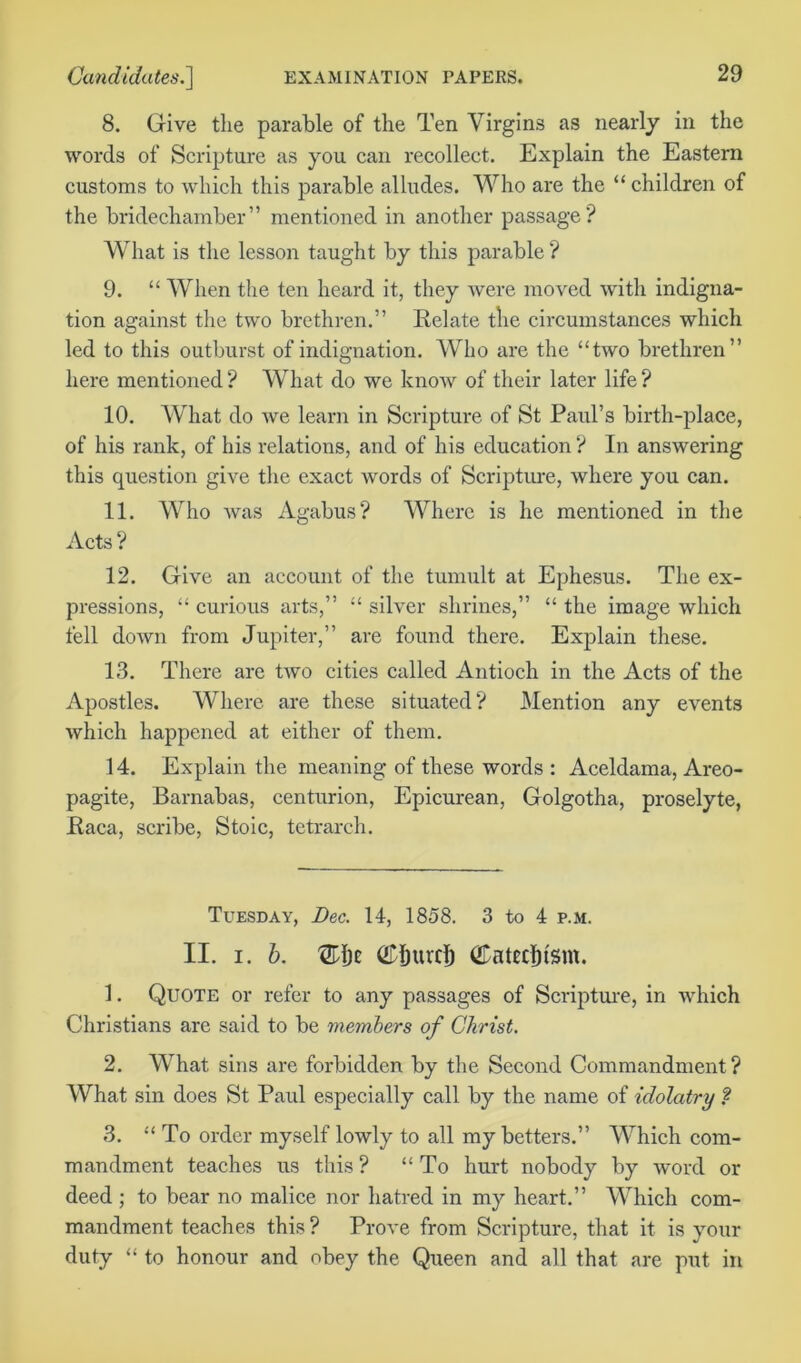 8. Give the parable of the Ten Virgins as nearly in the words of Scripture as you can recollect. Explain the Eastern customs to which this parable alludes. Who are the “ children of the bridechamber” mentioned in another passage? What is the lesson taught by this parable ? 9. “ When the ten heard it, they were moved with indigna- tion against the two brethren.” Relate the circumstances which led to this outburst of indignation. Who are the “two brethren” here mentioned? What do we know of their later life? 10. What do we learn in Scripture of St Paul’s birth-place, of his rank, of his relations, and of his education ? In answering this question give the exact words of Scripture, where you can. 11. Who was Agabus? Where is he mentioned in the Acts ? 12. Give an account of the tumult at Ephesus. The ex- pressions, “ curious arts,” “ silver shrines,” “ the image which fell down from Jupiter,” are found there. Explain these. 13. There are two cities called Antioch in the Acts of the Apostles. Where are these situated? Mention any events which happened at either of them. 14. Explain the meaning of these words : Aceldama, Areo- pagite, Barnabas, centurion, Epicurean, Golgotha, proselyte, Raca, scribe, Stoic, tetrareh. Tuesday, Dec. 14, 1858. 3 to 4 p.m. II. i. b. (figure!) (Entednsm. 1. Quote or refer to any passages of Scripture, in which Christians arc said to be members of Christ. 2. What sins are forbidden by the Second Commandment? What sin does St Paul especially call by the name of idolatry ? 3. “ To order myself lowly to all my betters.” Which com- mandment teaches us this ? “ To hurt nobody by word or deed ; to bear no malice nor hatred in my heart.” Which com- mandment teaches this ? Prove from Scripture, that it is your duty “ to honour and obey the Queen and all that are put in